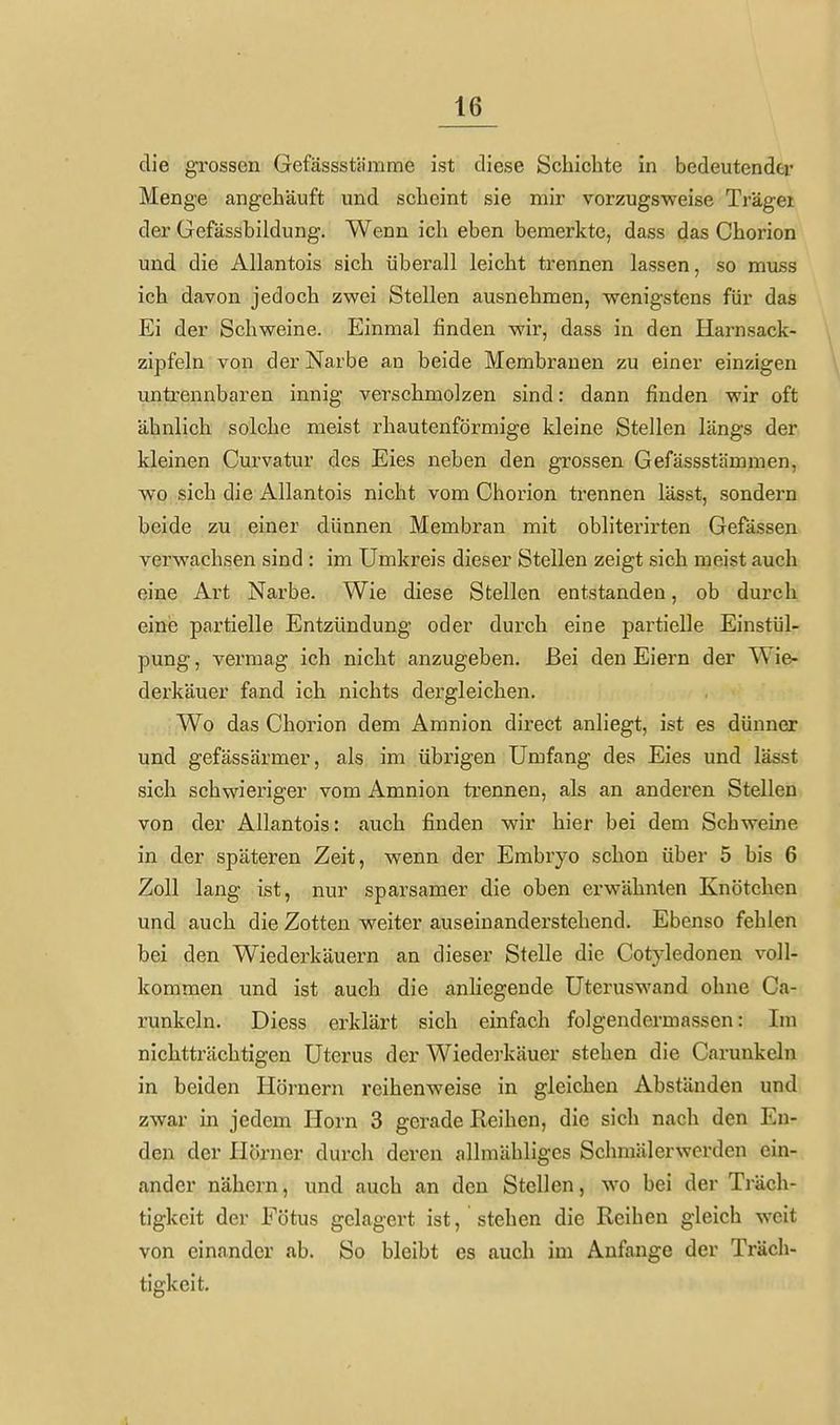 die grossen Gefässstämme ist diese Schiebte in bedeutender Menge angehäuft und scheint sie mir vorzugsweise Träger der Gefässbildung. Wenn ich eben bemerkte, dass das Chorion und die Allantois sich überall leicht trennen lassen, so muss ich davon jedoch zwei Stellen ausnehmen, wenigstens für das Ei der Schweine. Einmal finden wir, dass in den Harnsack- zipfeln von der Narbe an beide Membranen zu einer einzigen untrennbaren innig verschmolzen sind: dann finden wir oft ähnlich solche meist rhautenförmige kleine Stellen längs der kleinen Curvatur des Eies neben den grossen Gefässstämmen, wo sich die Allantois nicht vom Chorion trennen lässt, sondern beide zu einer dünnen Membran mit obliterirten Gefässen verwachsen sind : im Umkreis dieser Stellen zeigt sich meist auch eine Art Narbe. Wie diese Stellen entstanden, ob durch eine partielle Entzündung oder durch eine partielle Einstül- pung , vermag ich nicht anzugeben. Bei den Eiern der Wie- dei'käuer fand ich nichts dergleichen. Wo das Chorion dem Amnion direct anliegt, ist es dünner und gefässärmer, als im übrigen Umfang des Eies und lässt sich schwieriger vom Amnion trennen, als an anderen Stellen von der Allantois: auch finden wir hier bei dem Schweine in der späteren Zeit, wenn der Embryo schon über 5 bis 6 Zoll lang ist, nur sparsamer die oben erwähnten Knötchen und auch die Zotten weiter auseinanderstehend. Ebenso fehlen bei den Wiederkäuern an dieser Stelle die Cotyledonen voll- kommen und ist auch die anliegende Uteruswand ohne Ca- runkcln. Diess erklärt sich einfach folgendermassen: Im nichtträchtigen Uterus der Wiederkäuer stehen die Carunkeln in beiden Hörnern reihenweise in gleichen Abständen und zwar in jedem Horn 3 gerade Reihen, die sich nach den En- den der Hörner durch deren allmähliges Schmäl er werden ein- ander nähern, und auch an den Stellen, wo bei der Träch- tigkeit der Fötus gelagert ist, stehen die Reihen gleich weit von einander ab. So bleibt es auch im Anfange der Träch- tigkeit. 1