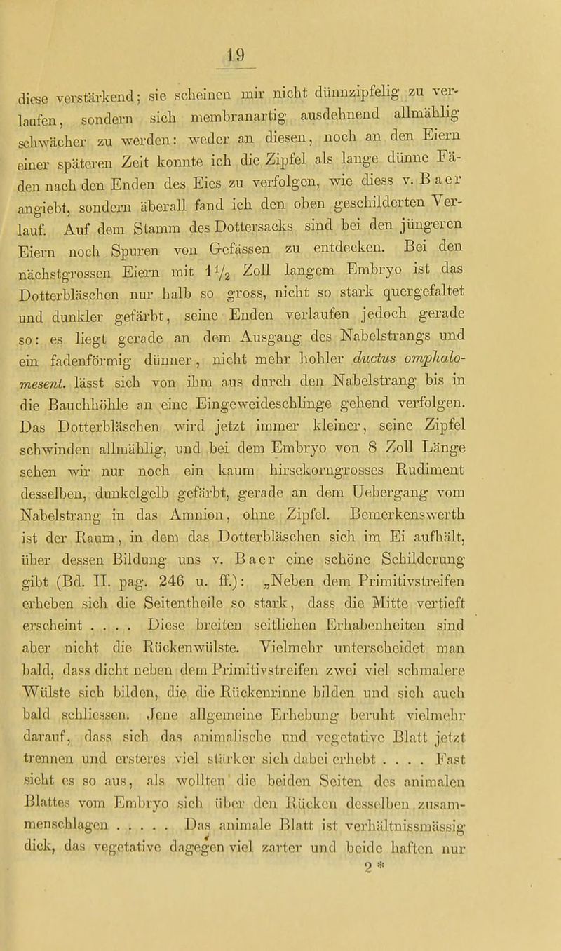 diese verstäi-kend; sie scheinen mir nicht dünnzipfelig zu ver- laufen, sondern sich membranartig ausdehnend aUmählig schwächer zu werden: weder an diesen, noch an den Eiern einer späteren Zeit konnte ich die Zipfel als lange dünne Fä- den nach den Enden des Eies zu verfolgen, wie diess v. Baer angiebt, sondern äberall fand icb den oben geschilderten Ver- lauf. Auf dem Stamm des Dottersacks sind bei den jüngeren Eiern noch Spuren von Gefässen zu entdecken. Bei den nächstgrossen Eiern mit Vj^ Zoll langem Embryo ist das Dotterbläschen nur- halb so gross, nicht so stark quergefaltet und dunider gefärbt, seine Enden verlaufen jedoch gerade so: es liegt gerade an dem Ausgang des Nabelsti-angs und ein fadenförmig dünner, nicht mehr hohler ductus omplialo- mesent. lässt sich von ihm aus durch den Nabelstrang bis in die Bauchhöhle an eine Eingeweideschlinge gehend verfolgen. Das Dotterbläschen wird jetzt immer kleiner, seine Zipfel schwinden allraählig, und bei dem Embryo von 8 Zoll Länge sehen wir nur noch ein kaum hirsekorngrosses Rudiment desselben, dunkelgelb gefärbt, gerade an dem üebergang vom Nabelsti-ang in das Amnion, ohne Zipfel. Bemerkenswerth ist der Raum, in dem das Dotterbläschen sich im Ei aufhält, über dessen Bildung uns v. Baer eine schöne Schilderung gibt (Bd. II. pag. 246 u. ff.): ;,Neben dem Primitivstreifen erheben sich die Seitentheile so stark, dass die Mitte vertieft erscheint .... Diese breiten seitlichen Erhabenheiten sind aber nicht die Rückenwülste. Vielmehr unterscheidet man bald, dass dicht neben dem Primitivstreifen zwei viel schmalere Wülste sich bilden, die die Rückenrinne bilden und sich auch bald schlicssen. Jene allgemeine Erhebung beruht vielmehr darauf, dass sieb das animalische und vegetative Blatt jetz.t trennen und ersteres viel stärker sich dabei erhebt .... Fast sieht es so aus, als wollten' die beiden Seiten des animalcn Blattes vom Embryo sich über den Rücken desselben, zusam- menschlagen Das animale Blatt ist verhältnissmässig dick, das vegetative dagegen viel zarter und beide haften nur 2 *
