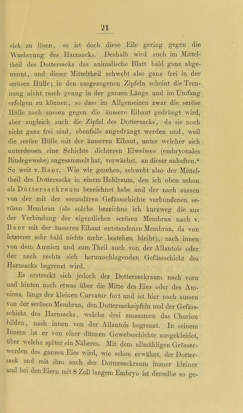 sich zu lösen, so ist doch diese Eile gering gegen die Wucherung des Harnsacks. Deshalb wird auch im Mittel- tlieil des Doltersacks das animalische Blatt bald ganz abge- ti-ennt, und dieser Mitteltheil schwebt also ganz frei in der serösen Hülle; in den ausgezogenen Zipfeln scheint die Tren- nung nicht rasch genug in der ganzen Länge und im Umfang erfolgen zu können, so dass im Allgemeinen zwar die seröse Hülle nach aussen gegen die äussere Eihaut gedrängt wird, aber zugleich auch die Zipfel des Dottersacks, da sie noch nicht ganz frei sind, ebenfalls angedrängt werden und, weil die seröse Hülle mit der äusseren Eihaut, unter welcher sich unterdessen eine Schichte dichteren Eiweisses (embryonales Bindegewebe) angesammelt hat, verwächst, an dieser anhaften. So weit V. Baer. Wie wir gesehen, schwebt also der Mittel- theil des Dottersacks in einem Hohlraum, den ich oben schon als Dottersackraum bezeichnet habe und der nach aussen von der mit der secundären Gefässschichte verbundenen se- rösen Membran (als solche bezeichne ich kurzweg die aus der Verbindung der eigentlichen serösen Membran nach v. Baer mit der äusseren Eihaut entstandenen Membran, da von letzterer sehr bald nichts mehr bestehen bleibt), nach innen von dem Amnion und zum Theil auch von der Allantois oder der nach rechts sich herumschlagenden Gefässschicht des Harnsacks begrenzt wird. Es erstreckt sich jedoch der Dottersackxaum nach vorn und hinten noch etwas über die Mitte des Eies oder des Am- nions, längs der kleinen Curvatur fort und ist hier nach aussen von der serösen Membran, den Dottersackzipfeln und der Gefäss- Schicht des Plarnsacks, welche drei zusammen das Chorion bilden, nach innen von der Allantois begrenzt. In seinem Innern ist er von einer dünnen Gewebsschichte ausgekleidet, über welche später ein Näheres. Mit dem allmähligen Grösser- wcrden des ganzen Eies wird, wie schon erwähnt, der Dotter- sack und mit ihm auch der Dottersackraum immer kleiner und bei den Eiern mit 8 Zoll langem Embryo ist derselbe so ge-