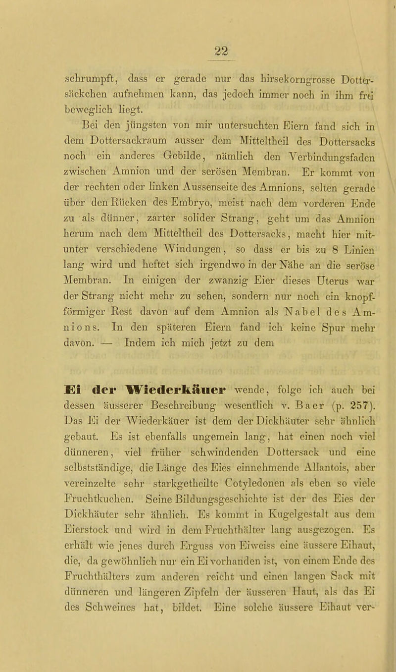 schrumpft, cLass er gerade nur das hirsekorngrosse Dottei'- säckchen aufnehmen kann, das jedoch immer noch in ihm frei beweglich liegt. Bei den jüngsten von mir untersuchten Eiern fand sich in dem Dottersackraum ausser dem Mitteltheil des Dottersacks noch ein anderes Gebilde, nämlich den Verbindungsfaden zwischen Amnion und der serösen Membran. Er kommt von der rechten oder linken Aussenseite des Amnions, selten gerade über den Rücken des Embryo, meist nach dem vorderen Ende zu als dünner, zarter solider Strang, geht um das Amnion herum nach dem Mitteltheil des Dottersacks, macht hier mit- unter verschiedene Windungen, so dass er bis zu 8 Linien lang wird und heftet sich irgendwo in der Nähe an die seröse Membran. In einigen der zwanzig Eier dieses Uterus war der Strang nicht mehr zu sehen, sondern nur noch ein knopf- förmiger Rest davon auf dem Amnion als Nabel des Am- nions. In den späteren Eiern fand ich keine Spur mehr davon. — Indem ich mich jetzt zu dem Ei der Wiederkäuer wende, folge ich auch bei dessen äusserer Beschreibung wesentlich v. Baer (p. 257). Das Ei der Wiederkäuer ist dem der Dickhäuter sehr ähnlich gebaut. Es ist ebenfalls ungemein lang, hat einen noch viel dünneren, viel früher schwindenden Dottersack und eine sclbstständige, die Länge des Eies einnehmende Allantois, aber vereinzelte sehr starkgethcilte Cotyledonen als eben so viele Fruchtkuchen. Seine Bildungsgeschichte ist der des Eies der Dickhäuter sehr ähnlich. Es kommt in Kugelgestalt aus dem Eierstock und wird in dem Fruchthälter lang ausgezogen. Es erhält wie jenes durch Erguss von Ei weiss eine äussere Eihaut, die, da gewöhnlich nur ein Ei vorhanden ist, von einem Ende des Fruchthälters zum anderen reicht und einen langen Sack mit dünneren und längeren Zipfeln der äusseren Haut, als das Ei des Schweines hat, bildet. Eine solche äussere Eihaut vor-