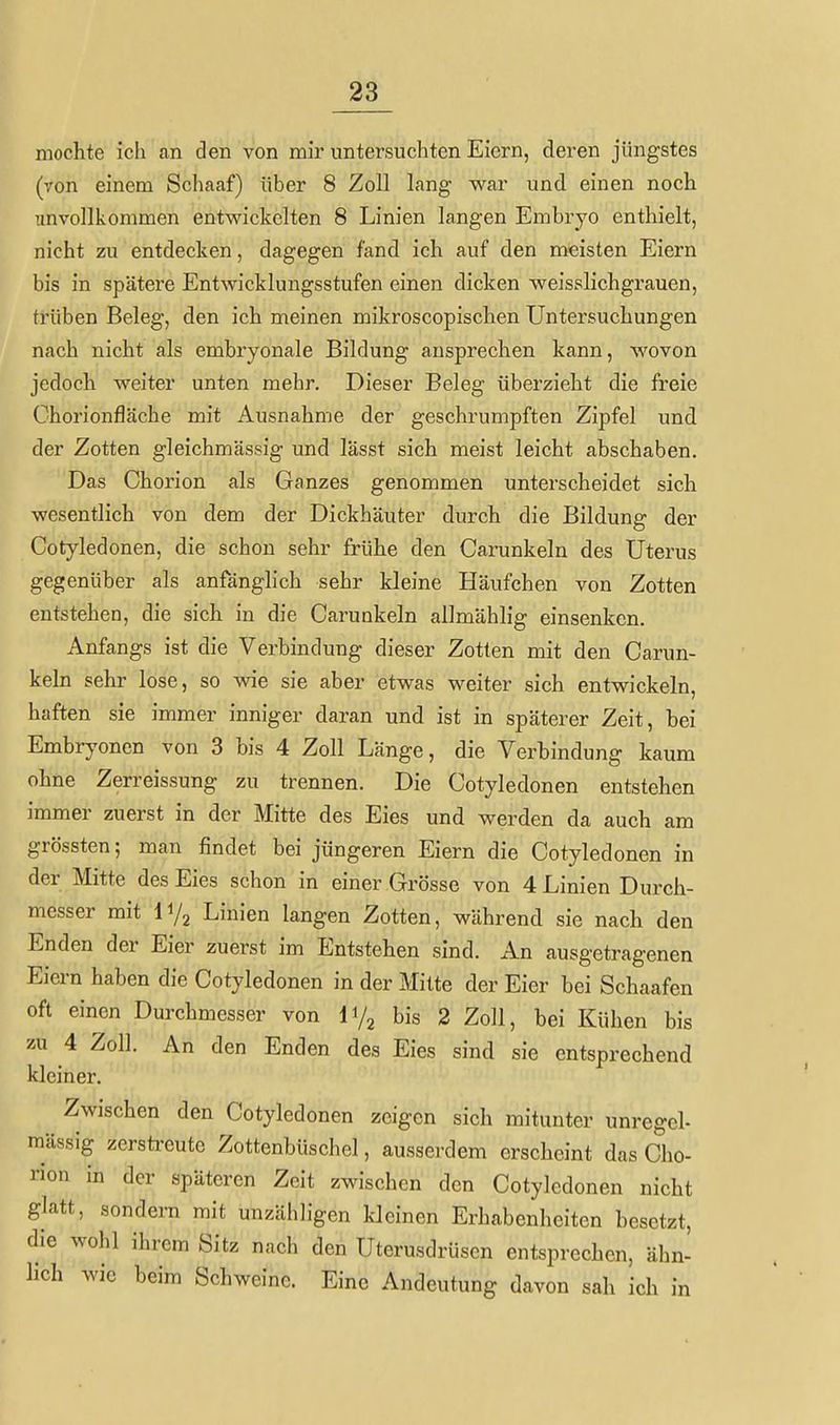 mochte ich an den von mir untersuchten Eiern, deren jüngstes (von einem Schaaf) über 8 Zoll lang war und einen noch unvollkommen entwickelten 8 Linien langen Embryo enthielt, nicht zu entdecken, dagegen fand ich auf den meisten Eiern bis in spätere Entwicklungsstufen einen dicken weisslichgrauen, trüben Beleg, den ich meinen mikroscopischen Untersuchungen nach nicht als embryonale Bildung ansprechen kann, wovon jedoch weiter unten mehr. Dieser Beleg überzieht die freie Chorionfläche mit Ausnahme der geschrumpften Zipfel und der Zotten gleichmässig und lässt sich meist leicht abschaben. Das Chorion als Ganzes genommen unterscheidet sich wesentlich von dem der Dickhäuter durch die Bildung der Cotyledonen, die schon sehr frühe den Carunkeln des Uterus gegenüber als anfänglich sehr kleine Häufchen von Zotten entstehen, die sich in die Carunkeln allmählig einsenken. Anfangs ist die Verbindung dieser Zotten mit den Carun- keln sehr lose, so wie sie aber etwas weiter sich entwickeln, haften sie immer inniger daran und ist in späterer Zeit, bei Embryonen von 3 bis 4 Zoll Länge, die Verbindung kaum ohne Zerreissung zu trennen. Die Cotyledonen entstehen immer zuerst in der Mitte des Eies und werden da auch am grössten; man findet bei jüngeren Eiern die Cotyledonen in der Mitte des Eies schon in einer Grösse von 4 Linien Durch- messer mit Linien langen Zotten, während sie nach den Enden der Eier zuerst im Entstehen sind. An ausgetragenen Eiern haben die Cotyledonen in der Mitte der Eier bei Schaafen oft einen Durchmesser von li/j bis 2 Zoll, bei Kühen bis zu 4 Zoll. An den Enden des Eies sind sie entsprechend kleiner. Zwischen den Cotyledonen zeigen sich mitunter unregel- mässig zcrsti-eute Zottenbüschel, ausserdem erscheint das Cho- rion in der späteren Zeit zwischen den Cotyledonen nicht glatt, sondern mit unzähhgen kleinen Erhabenheiten besetzt, die wohl ihrem Sitz nach den Uterusdrüsen entsprechen, ähn- heh wie beim Schweine. Eine Andeutung davon sah ich in