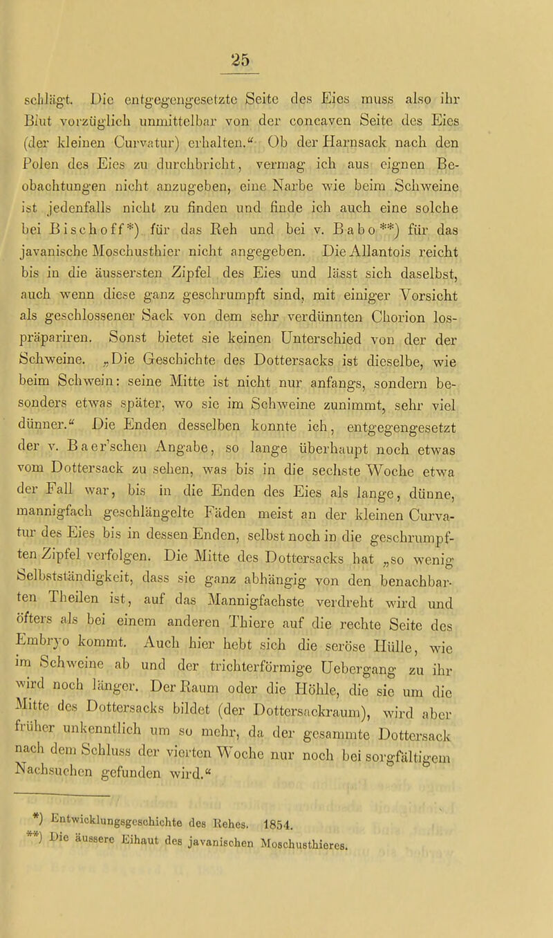 schlägt. Die entgegengesetzte Seite des Eies muss also ihr Biut vorzüglich unmittelbar von der concaven Seite des Eies (der kleinen Curvatur) erhalten.''- Ob der Harnsack nach den Polen des Eies zu durchbricht, vermag ich aus eignen Be- obachtungen nicht anzugeben, eine Narbe v\'ie beim Schweine ist jedenfalls nicht zu finden und finde ich auch eine solche bei Bischoff*) für das Reh und bei v. Babo**) für das javanische Moschusthier nicht angegeben. DieAllantois reicht bis in die äussersten Zipfel des Eies und lässt sich daselbst, auch wenn diese ganz geschrumpft sind, mit einiger Vorsicht als geschlossener Sack von dem sehr verdünnten Chorion los- präpariren. Sonst bietet sie keinen Unterschied von der der Schweine. ^.,Die Geschichte des Dottersacks ist dieselbe, wie beim Schwein: seine Mitte ist nicht nur anfangs, sondern be- sonders etwas später, wo sie im Schweine zunimmt, sehr viel dünner. Die Enden desselben konnte ich, entgegengesetzt der V. Baer'scheu Angabe, so lange überhaupt noch etwas vom Dottersack zu sehen, was bis in die sechste Woche etwa der Fall war, bis in die Enden des Eies als lange, dünne, mannigfach geschlängelte Fäden meist an der kleinen Curva- tur des Eies bis in dessen Enden, selbst noch in die geschrumpf- ten Zipfel verfolgen. Die Mitte des Dottersacks hat „so wenig Selbstständigkeit, dass sie ganz abhängig von den benachbar- ten Theilen ist, auf das Mannigfachste verdreht wird und öfters als bei einem anderen Thiere auf die rechte Seite des Embryo kommt. Auch hier hebt sich die seröse Ilülle, wie im Schweine ab und der trichterförmige Uebcrgang zu ihr wird noch länger. Der Raum oder die Plöhle, die sie um die Mitte des Dottersacks bildet (der Dottersackraum), wird aber früher unkenntlich um so mehr, da der gesammte Dottersack nach dem Schluss der vierten Woche nur noch bei sorgfältigem Nachsuchen gefunden wird. *) Entwicklungsgeschichte des Rehes. 1854. **) Die äussere Eihaut des javanischen Moschusthieres.