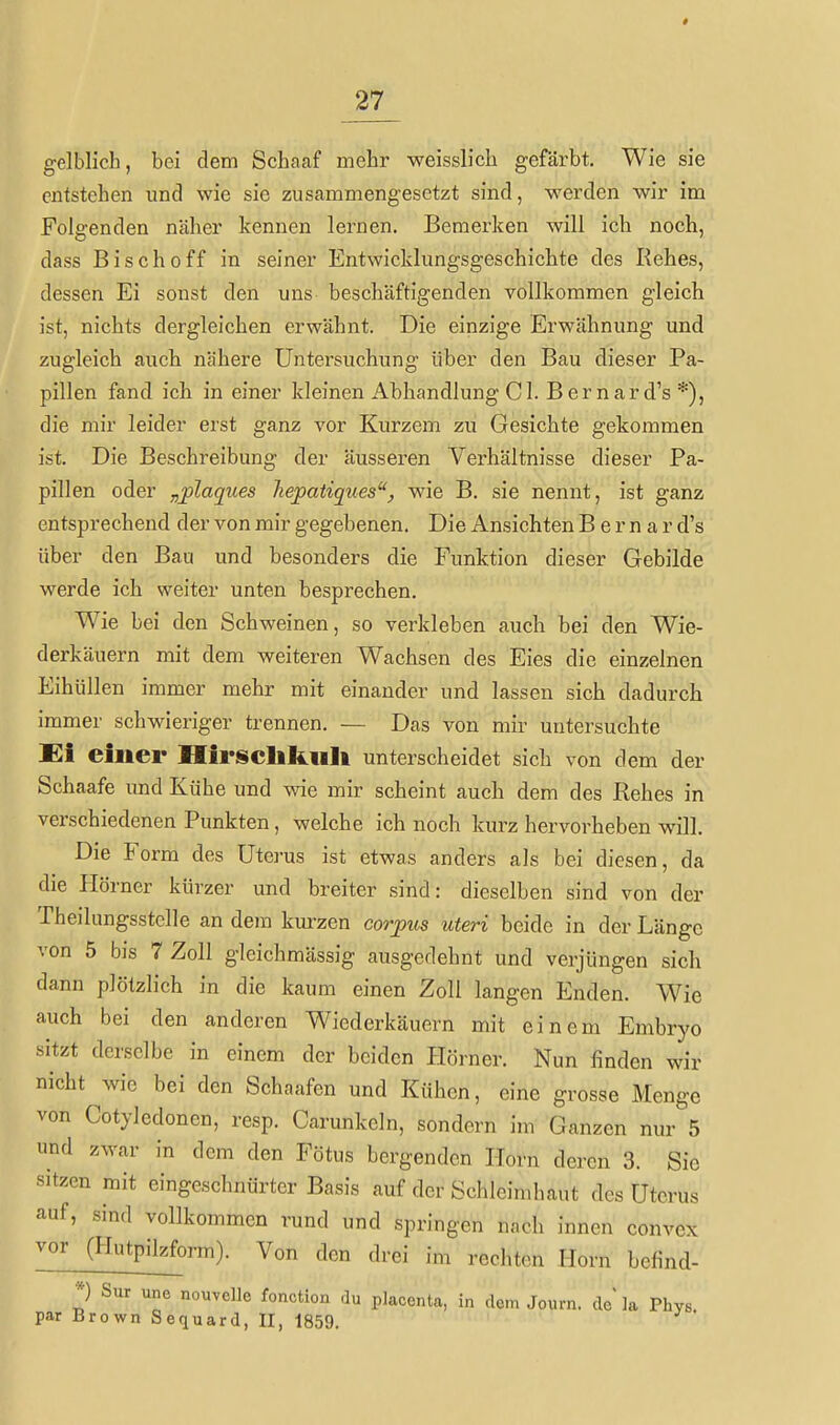 gelblich, bei dem Schaaf mehr weisslich gefärbt. Wie sie entstehen und wie sie zusammengesetzt sind, werden wir im Folgenden näher kennen lernen. Bemerken will icli noch, dass Bisch off in seiner Entwicklungsgeschichte des Rehes, dessen Ei sonst den uns beschäftigenden vollkommen gleich ist, nichts dergleichen erwähnt. Die einzige Erwähnung und zugleich auch nähere Untersuchung über den Bau dieser Pa- pillen fand ich in einer kleinen Abhandlung C1. Bernard's*), die mir leider erst ganz vor Kurzem zu Gesichte gekommen ist. Die Beschreibung der äusseren Verhältnisse dieser Pa- pillen oder „plaques liepatiques, wäe B. sie nennt, ist ganz entsprechend der von mir gegebenen. Die Ansichten B e r n a r d's über den Bau und besonders die Funktion dieser Gebilde werde ich weiter unten besprechen. Wie bei den Schweinen, so verkleben auch bei den Wie- derkäuern mit dem weiteren Wachsen des Eies die einzelnen Eihüllen immer mehr mit einander und lassen sich dadurch immer schwieriger trennen. — Das von mir untersuchte Ei einer IIirschli.iili unterscheidet sich von dem der Schaafe und Kühe und wie mir scheint auch dem des Rehes in verschiedenen Punkten, welche ich noch kurz hervorheben will. Die Form des Uterus ist etwas anders als bei diesen, da die Plörner kürzer und breiter sind: dieselben sind von der Theilungsstelle an dem kurzen corpus uteri beide in der Länge von 5 bis 7 Zoll gleichmässig ausgedehnt und verjüngen sich dann plötzlich in die kaum einen Zoll langen Enden. Wie auch bei den anderen Wiederkäuern mit einem Embryo sitzt derselbe in einem der beiden Hörner. Nun finden wir nicht wie bei den Schaafen und Kühen, eine grosse Menge von Cotyledonen, resp. Carunkeln, sondern im Ganzen nur 5 und zwar in dem den Fötus bergenden Horn deren 3. Sic sitzen mit eingeschnürter Basis auf der Schleimhaut des Uterus auf, sind vollkommen rund und springen nnch innen convcx vor (Hutpilzform). Von den drei im rechten Horn befind- *) Sur une nouvelle fonction du placenta, in dem Journ. de la Phys. par Brown Sequard, II, 1859.