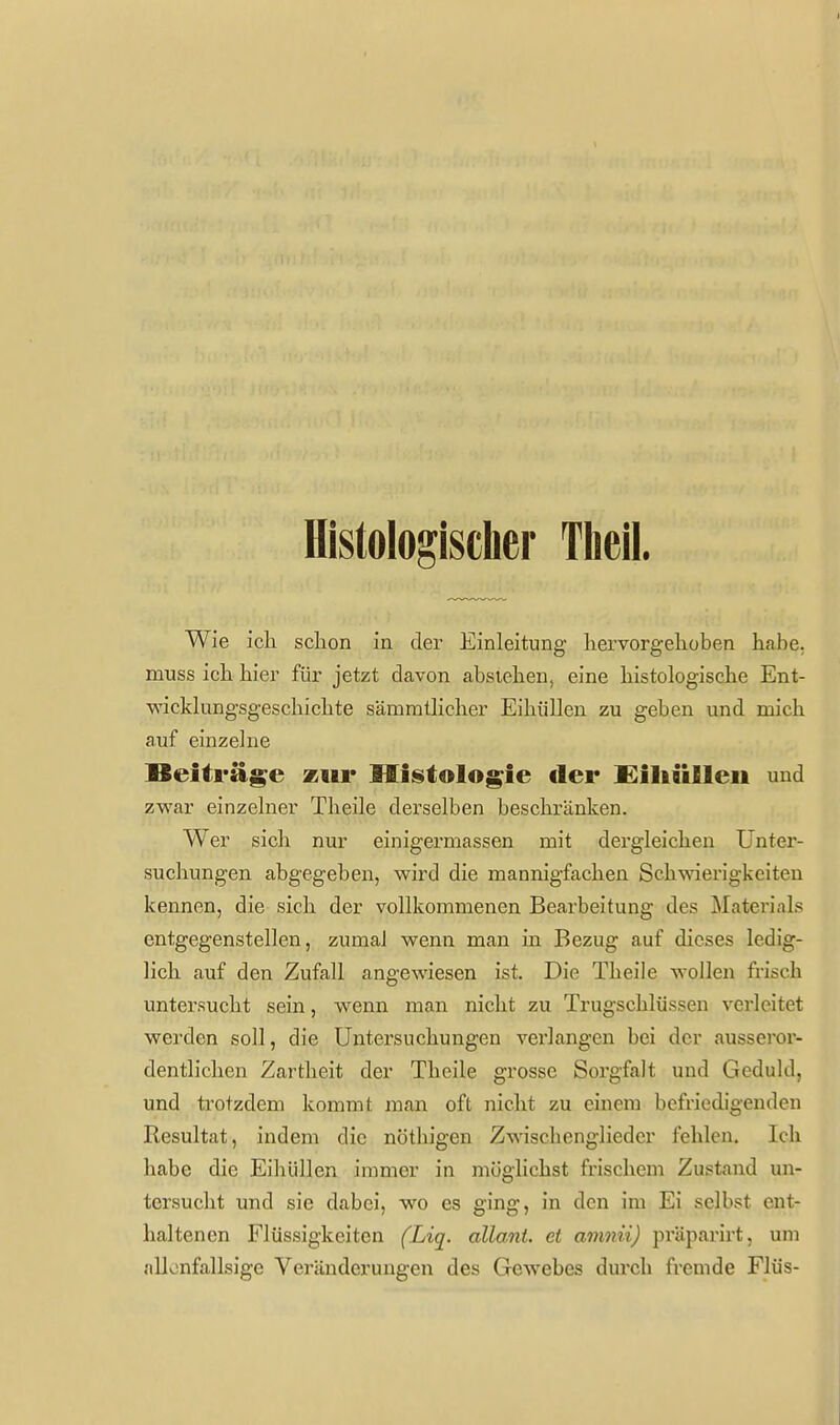 Histologischer Tlieil. Wie icli schon in der Einleitung liervorgehoben habe, muss ich hier für jetzt davon abstehen, eine histologische Ent- wicklungsgeschichte sämmtlicher EihiiUen zu geben und mich auf einzelne Beitrüge zur Miistologie der £iliailleii und zwar einzelner Theile derselben beschränken. Wer sich nur einigermassen mit dergleichen Unter- suchungen abgegeben, wird die mannigfachen Schwierigkeiten kennen, die sich der vollkommenen Bearbeitung des Materials entgegenstellen, zumaJ wenn man in Bezug auf dieses ledig- lich auf den Zufall angewiesen ist. Die Theile wollen frisch untersucht sein, wenn man nicht zu Trugschlüssen verleitet werden soll, die Untersuchungen verlangen bei der ausseror- dentlichen Zartheit der Theile grosse Sorgfalt und Geduld, und trotzdem kommt man oft nicht zu einem befriedigenden Resultat, indem die nöthigen Zwischenglieder fehlen. Ich habe die Eihüllen immer in möglichst frischem Zustand un- tersucht und sie dabei, wo es ging, in den im Ei selbst ent- haltenen Flüssigkeiten (Liq. allant. et amnii) präparirt, um allonfallsige Veränderungen des Gewebes dui'cli fremde Flüs-