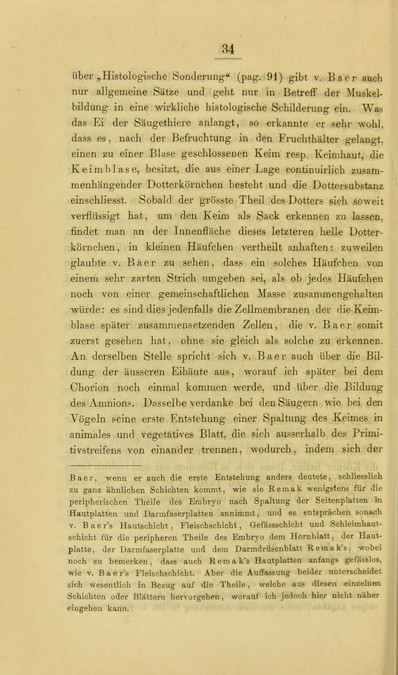 über „Histologische Sonderung (pag. 91) gibt v. Bacr auch nur allgemeine Sätze und geht nur in Betreff der Muskel- bildung in eine wirkliche histologische Schilderung ein. Was das Ei der Säugethiere anlangt, so erkannte er sehr -wohl, dass es, nach der Befruchtung in den Fruchthälter gelangt, einen zu einer Blase geschlossenen Keim resp. Keimhaut, die K e i m b 1 a s e, besitzt, die aus einer Lage continuirlich zusam- menhängender Dotterkörnchen besteht und die Dottersubstanz einschliesst. Sobald der grösste Theil des Dotters sich soweit verflüssigt hat, um den Keim als Sack erkennen zu lassen, findet man an der Innenfläche dieses letzteren helle Dotter- körnchen, in kleinen Häufchen vertheilt anhaften: zuweilen glaubte V. B a e r zu sehen, dass ein solches Häufchen von einem sehr zarten Strich umgeben sei, als ob jedes Häufchen noch von einer gemeinschaftlichen Masse zusammengehalten würde: es sind dies jedenfalls die Zellmembranen der die Keim- blase später zusammensetzenden Zellen, die v. Baer somit zuerst gesehen hat, ohne sie gleich als solche zu erkennen. An derselben Stelle spricht sich v. Baer auch über die Bil- dung der äusseren Eihäute aus, worauf ich später bei dem Chorion noch einmal kommen werde, und über die Bildung des Amnions. Dasselbe verdanke bei den Säugern wie bei den Vögeln seine erste Entstehung einer Spaltung des Keimes in animales und vegetatives Blatt, die sich ausserhalb des Primi- tivstreifens von einander trennen, wodurch, indem sich der Baer, wenn er auch die erste Entstehung anders deutete, schliesslich zu ganz ähnlichen Schichten kommt, wie sie Remak wenigstens für die peripherischen Theile des Embryo nach Spaltung der Seitenplatten in Hautplatten und Darmfaserplatten annimmt, und es entsprächen sonach V. Baer's Hautschicht, Fleischschicht, Gefdssschicht und Schleimhaut- schicht für die peripheren Theile des Embryo dem Hornblatt, der Haut- platte, der Darmfaserplatte und dem Darmdrüsenblatt Remak's, wobei noch zu bemerken, dass auch Remak's Hautplatten anfangs gefasslos, wie V. Baer's Fleischschicht. Aber die Auffassung beider unterscheidet sich wesentlich in Bezug auf die Theile, welche aus diesen einzelnen Schichten oder Blättern hervorgehen, worauf ich jedoch hier niclit näher eingehen kann.