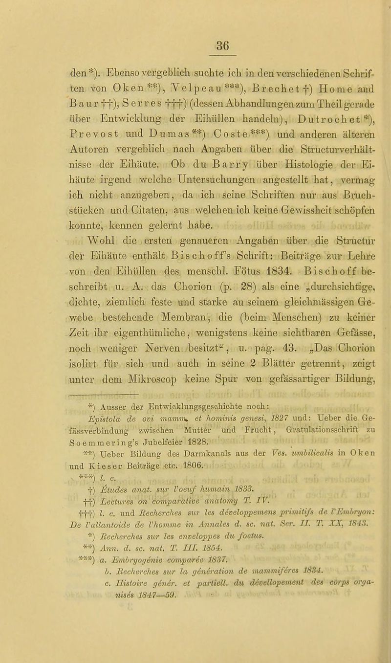 den*). Ebenso vergeblich suchte ich in denverschiedenen Schrif- ten von Oken**), Velpeau***), ßrechetf) Home and B a u r ff), Serres f f f) (dessen Abhandlungen zum Theil gerade über Entwicklung der Eihiillen handeln), Dutrochet*), P r e V 0 s t und Dumas **) C o s t e ***) und anderen älteren Autoren vergeblich nach Angaben über die Sti-ucturverhält- nisse der Eihäute. Ob du Barry über Histologie der Ei- häute irgend welche Untersuchungen angestellt hat, vermag ich nicht anzugeben, da ich seine Schriften nm' aus Bruch- stücken und Citaten, aus welchen ich keine Gewissheit schöpfen konnte, kennen gelernt habe. Wohl die . ersten genaueren Angaben über die Stractur der Eihäute enthält Bischoff's Sclu-ift: Beiträge zur Lehre von den Eihüllen des menschl. Fötus 1834. Bisch off be- schreibt u. A. das Chorion (p. 28) als eine „durchsichtige, dichte, ziemlich feste und starke au seinem gleichmässigen Ge- webe bestehende Membran, die (beim Menschen) zu keiner Zeit ihr eigenthümliche, wenigstens keine sichtbaren Gefässe, noch weniger Nerven besitzt, u. pag. 43. ;,Das Chorion isolirt für sich und auch in seine 2 Blätter getrennt, zeigt •unter dem Mikroscop keine Spur von gefässartiger Bildung, *) Ausser der Entwicldungsgeschiclite noch: Epistola de ovi mamni» et hominis genesi, 1827 und: Ueber die Ge- fässverbindung zwischen Mutter und Frucht, Gratulationssclirift 7.u Soemmering's Jubelfeier 1828. **) Ueber Bildung des Darmkanals aus der Ves. umbilicalis in Oleen und Kies er Beiträge etc. 1806. .-. *«*) l. c. f) Müdes anat. sur VoetiJ' humain 1833. ff) Lectures on'komparative anatomy T. IV. fff) l. c. und Becherches sur les developpemens primiiiß de VEmbryon: De Vallantoide de Vhomme in Annales d. sc. nat. Ser. IL T. XX, 1843. *) Bccherches sur les enveloppes dv, foetus. **) Ann. d. sc. nat. T. III. 1854. ***) a. Embryogenia comparee 1837, b. llechurches sur la gcncraiion de mammi/crcs 1SS4. c. Ilistoire gener. et partiell, du devellopement des corps orga- nisds 1847—69.