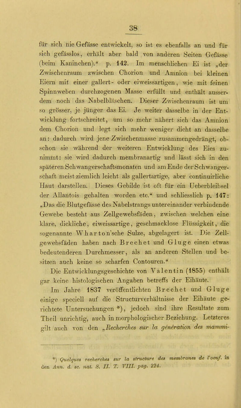 für sich nie Gefässe entwickelt, so ist es ebenfalls an und für sich gefässlos, erhält aber bald von anderen Seiten Gefässe (beim Kaninchen). p. 142. Im menschlichen Ei ist „der Zwischenraum zwischen Chorion und Amnion bei kleinen Eiem mit einer gallert- oder eiweissartigen, wie mit feinen Spinnweben durchzogenen Masse erfüllt und enthält ausser- dem noch das Nabelbläschen. Dieser Zwischenraum ist um so grösser, je jünger das Ei. Je weiter dasselbe in der Ent- wicklung fortschreitet, um so mehr nähert sich das Amnion dem Chorion und legt sich mehr weniger dicht an dasselbe an: dadurch wird jene Zwischenmasse zusammengedrängt, ob- schon sie -während der weiteren Entwicklung des Eies zu- nimmt: sie wird dadurch membranartig und lässt sich in den späteren Schwangerschaftsmonaten und am Ende der Schwanger- schaft meist ziemlich leicht als gallertartige, aber continuirliche Haut darstellen. Dieses Gebilde ist oft für ein üeberbleibsei der Allantois gehalten worden etc. und schliesslich p. 147: „Das die Blutgefässe des Nabelstrangs untereinander verbindende Gewebe besteht aus Zellgewebsfäden, zwischen welchen eine klare, dickliche, eiweissartige, geschmacklose Flüssigkeit, die sogenannte Wharton'sche Sülze, abgelagert ist. Die Zell- gewebsfäden haben nach Brechet und Gluge einen etwas bedeutenderen Durchmesser, als an anderen Stellen und be- sitzen auch keine so scharfen Contouren. Die Entwicklungsgeschichte von Valentin (1855) enthält gar keine histologischen Angaben betreffs der Eihäute. Im Jahre 1837 veröffentlichten Brechet und Gluge einige speciell auf die Structurverhältnisse der Eihäute ge- richtete Untersuchungen *), jedoch sind ihre Resultate zum Theil unrichtig, auch in morphologischer Beziehung. Letzteres gilt auch von den „Recherclies sur la gen4ration des mammi- *) Quelques recherches sur la siruciure des membranes de Voeuf. in den Ann. d. sc. nat. S. IL T. VIII. pag. 224.