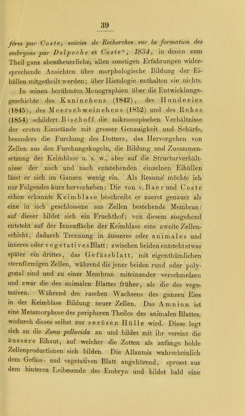 f4res par Coste, sidvies de Beckerches sur La formation des embryons par Delpeche et Coste, 1834, in denen zum Theil ganz abentheuerlicbe, allen sonstigen Erfahrungen wider- sprechende Ansichten über morphologische Bildung der Ei- hüllen mitgetheilt werden; über Histologie enthalten sie nichts. In seinen berühmten Monographien über die Entwicklungs- geschichte des Kaninchens (1842), des Hundeeies (1845), des Meerschweinchens (1852) und des Rehes (1854) schildert Bis eh off die mikroscopischen Verhältnisse der ersten Eizustände mit grosser Genauigkeit und Schärfe, besonders die Furchung des Dotters, das Hervorgehen von Zellen aus den Furchungskugeln, die Bildung und Zusammen- setzung der Keimblase u. s. w., aber auf die Structurverhält- nisse der nach und nach entstehenden einzelnen Eihüllen lässt er sich im Ganzen wenig ein. Als Resume möchte ich' nur Folgendes kurz hervorheben: Die von v. B a e r und Coste schon erkannte Keimblase beschreibt er zuerst genauer als eine in sich geschlossene aus Zellen bestehende Membran: auf dieser bildet sich ein Fruchthof; von diesem ausgehend entsteht auf der Innenfläche der Keimblase eine zweite Zellen- schicht, dadurch Trennung in äusseres oder animales und inneres oder vegetativesBlatt: zwischen beiden entsteht etwas später eua drittes, das Gefässblatt, mit eigenthümlichen sternförmigen Zellen, während die jener beiden rund oder poly- gonal sind und zu einer Membran miteinander verschmelzen und zwar die des animalen Blattes früher, als die des vege- tativen. Während des raschen Wachsens des ganzen Eies in der Keimblase Bildung neuer Zellen. Das Amnion ist eine Metamorphose des peripheren Theiles des animalen Blattes, wodurch dieses selbst zur serösen Hülle wird. Diese legt sich an die Zona pelludda an und bildet mit ihr vereint die äussere Eihaut, auf welcher die Zotten als anfangs holile Zellenproductionen sich bilden. Die AUantois wahrscheinlich dem Gefäss- und vegetativen Blatt angehörend, sprosst aus dem hintereu Leibesende des Embryo und bildet bald eine
