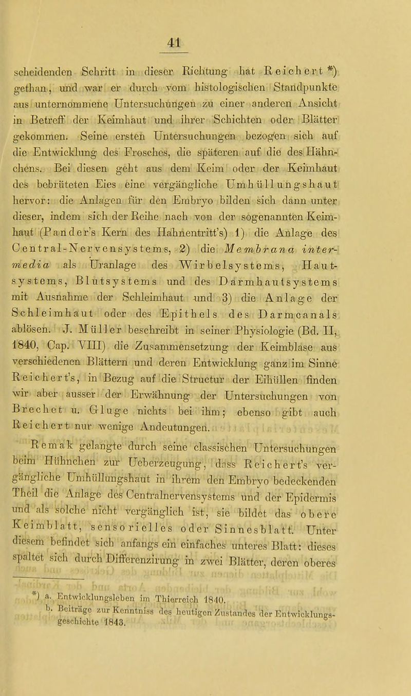scheidenden Schritt in dieser Richtung hat Reichert*) gethan, und war er durch vom histologischen Standpunkte aus unternommene Untersuchungen zu einer anderen Ansicht in Betreff der Keimhaut und ihrer Schichten oder Blätter gekommen. Seine ersten Untersuchungen bezogen sich auf die Entwicklung des Frosches, die späteren auf die des Hähn- chens. Bei diesen geht aus dem Keim oder der Keimhaut des bebrüteten Eies eine vergängliche Umhüllungshaut hervor: die Anlagen fitr den Embryo bilden sich dann unter dieser, indem sich der Reihe nach von der sogenannten Keim- haut (Pander's Kern des Hahnentritt's) 1) die Anlage des Centrai-Nervensystems, 2) die Membrana inter- media als Uranlage des Wirbelsystems, Plaut- systems, Blutsystems und des Därmhautsystems mit Ausnahme der Schleimhaut imd 3) die Anlage der Schleimhaut oder des Epithels des Darmcanals ablösen. J. Müller beschreibt in seiner Physiologie (Bd. II, 1840, Cap. Vni) die Zusammensetzung der Keimblase aus verschiedenen Blättern und deren Entwicklung ganz im Sinne Reichert's, in Bezug auf die Structur der Eihüllen finden wir aber ausser der Erwähnung der Untersuchungen von Brechet u, Gluge nichts bei ihm; ebenso gibt auch Reichert nur wenige Andeutungen. Remak gelangte durch seine classischen Untersuchungen beim Hühnchen zur üeberzeuguhg, : dnss Reichert's ver- gängliche Umhüllungshaut in ihrem den Embryo bedeckenden Theil die Anlage des Centrainervensystems und der Epidermis und als solche nicht vergänglich ist, sie bildet das obei^c Keimblatt, sensorielles oder Sinnesblatt. Unter diesem befindet sich anfangs ein einfaches unteres Blatt: diese: spaltet sich durch Differcnzirung in zwei Blätter, deren oberes s ■ ti hcii; a. Entwicklungslcbcn im Thierreich 1840. b. Beiträge zur Kenntniss .les hcntigcn Zustan-^es'der EnhvicklunKs- geachichte 1843.