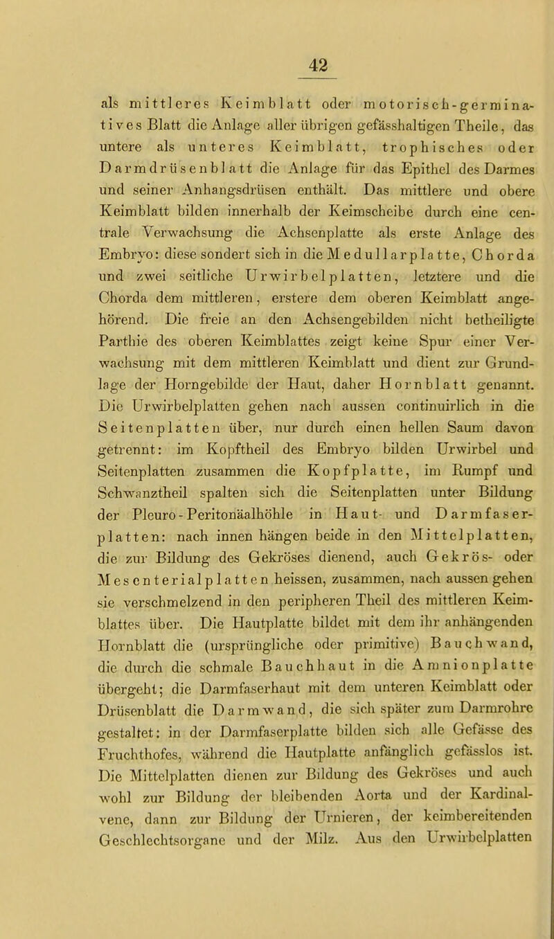 als mittleres Keimblatt oder motoriscb-germina- tives Blatt die Anlage caller übrigen gefässhaltigen Theile, das untere als unteres Keimblatt, trophisches oder Darmdrüsenblatt die Anlage für das Epithel des Darmes und seiner Anhangsdrüsen enthält. Das mittlere und obere Keimblatt bilden innerhalb der Keimscheibe durch eine cen- trale Verwachsung die Achsenplatte als erste Anlage des Embryo: diese sondert sich in dieMedullarplatte, Chorda und zwei seitliche ürwirbelplatten, letztere und die Chorda dem mittleren, erstere dem oberen Keimblatt ange- hörend. Die freie an den Achsengebilden nicht betheihgte Partbie des oberen Keimblattes zeigt keine Spur einer Ver- wachsung mit dem mittleren Keimblatt und dient zur Grund- lage der Horngebilde der Haut, daher Hornblatt genannt. Die Urwirbelplatten gehen nach aussen continuirlich in die Seitenplatten über, nur durch einen hellen Saum davon getrennt: im Kopftheil des Embryo bilden Urwirbel und Seitenplatten zusammen die Kopfplatte, im Rumpf xmd Schwanztheil spalten sich die Seitenplatten unter Bildung der Pleuro-Peritonäalhöhle in Haut- und Darmfaser- platten: nach innen hängen beide in den Mittelplatten, die zur Bildung des Gekröses dienend, auch Gekrös- oder Mescnterialplatten heissen, zusammen, nach aussen gehen sie verschmelzend in den peripheren Theil des mittleren Keim- blattes über. Die Hautplatte bildet mit dem ihr anhängenden Hornblatt die (ursprüngliche oder primitive) Bauch wand, die durch die schmale Bauchhaut in die Amnionplatte übergeht; die Darmfaserhaut mit dem unteren Keimblatt oder Drüsenblatt die Darm wand, die sich später zum Darmrohre gestaltet: in der Darmfaserplatte bilden sich alle Gefässe des Fruchthofes, während die Hautplatte anfänglich gcfässlos ist. Die Mittelplatten dienen zur Bildung des Gekröse« und auch wohl zur Bildung der bleibenden Aorta und der Kardinal- vene, dann zur Bildung der Urnieren, der keimbereitenden Geschlechtsorgane und der Milz. Aus den Urwirbelplatten