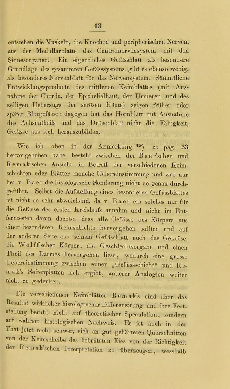 entstehen die Muskeln, die Knochen und peripherischen Nei*ven, aus der MedullarpLatte das Centrainervensystem mit den Sinnesorganen. Ein eigentliches Gefässblatt als besondere Grundlage des gesammten Gefässsystems gibt es ebenso wenig, als besonderes Nervenblatt für das Nervensystem. Sämmtliche Entwicklungsproducte des mittleren Keimblattes (mit Aus- nahme der Cliorda, der Epithelialhaut, der Urnieren und des zelligen Ueberzugs der serösen Häute) zeigen früher oder später Blutgefässe; dagegen hat das Hornblatt mit Ausnahrae des Achsentheils und das Drüsenblatt nicht die Fähigkeit, Gefässe aus sich herauszubilden. Wie ich oben in der Anmerkung **) zu pag. 33 hervorgehoben habe, besteht zw^ischen der Baer'schen und Remak'schen Ansicht in Betreff der verschiedenen Keim- schichten oder Blätter manche Uebereinstimmung und war nur bei V. Baer die histologische Sonderung nicht so genau durch- geführt. Selbst die Aufstellung eines besonderen Gef ässblattes ist nicht so sehr abweichend, da v. Baer ein solches nur für die Gefässe des ersten Kreislaufs annahm und nicht im Ent- ferntesten daran dachte, dass alle Gefässe des Körpers aus einer besonderen Keimschichte hervorgehen sollten und auf der anderen Seite aus seinem Gefässblatt auch das Gekröse, die Wolff'schen Körper, die Geschlechtsorgane und einen Theil des Darmes hervorgehen liess, wodurch eine grosse Uebereinstimmung zwischen seiner ;,Gefässschicht« und Re- mak's Seitenplatten sich ergibt, anderer Analogien weiter nicht zu gedenken. Die verschiedenen Keimblätter Remak's sind aber das Resultat wirklicher histologischer DifFerenzirung und ihre Fest- stellung beruht nicht auf theoretischer Speculation, sondern auf wahrem histologischen Nachweis. Es ist auch in der That jetzt nicht schwer, sich an gut gehärteten Querschnitten von der Keimschclbe des bebrüteten Eies von der Richtigkeit der Remak'schen Interpretation zu überzeugen, wesshalb