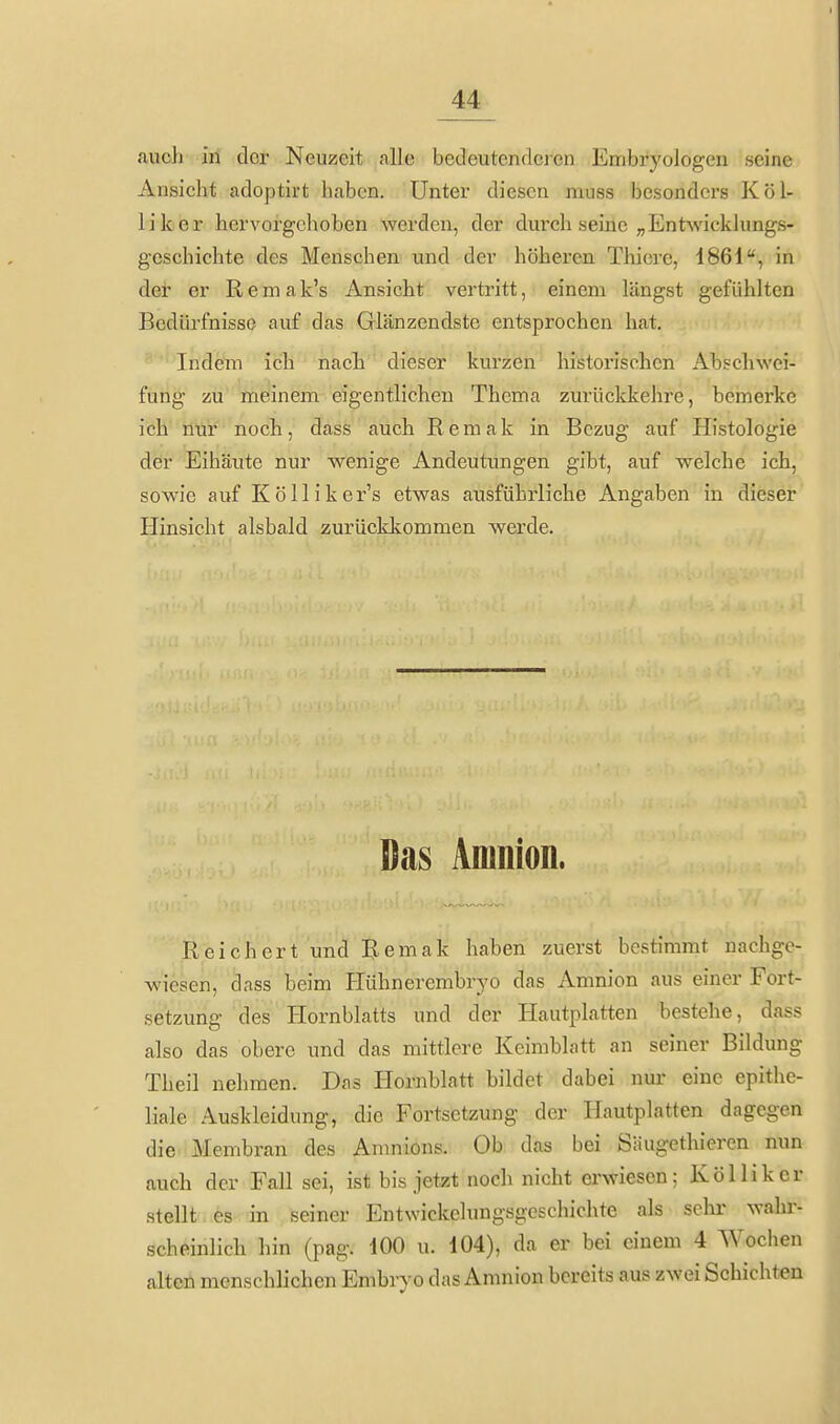 auch in clor Neuzeit alle bedeutenrlcren Embryologen seine Ansicht adoptirt haben. Unter diesen muss besonders Kol- li leer hervorgehoben werden, der durch seine „Entwicklungs- geschichte des Menschen und der höheren Thiere, 1861, in der er Remak's Ansicht vertritt, einem längst gefühlten Bedürfnisse auf das Glänzendste entsprochen hat. Indem ich nach dieser kurzen historischen Abschwei- fung zu meinem eigentlichen Thema zurückkehre, bemerke ich mir noch, dass auch Remak in Bezug auf Histologie der Eihäute nur wenige Andeutungen gibt, auf welche ich, sowie auf Kölliker's etwas ausführliche Angaben in dieser Hinsicht alsbald zurückkommen werde. Das Amnion. Reichert und Remak haben zuerst bestimmt nachge- wiesen, dass beim Plühnerembryo das Amnion aus einer Fort- setzung des Hornblatts und der Hautplatten bestehe, dass also das obere und das mittlere Keimblatt an seiner Bildung Theil nehmen. Das Hornblatt bildet dabei nur eine epithe- liale Auskleidung, die Fortsetzung der Hautplatten dagegen die Membran des Amnions. Ob das bei Siiugethieren nun auch der Fall sei, ist bis jetzt noch nicht erwiesen; Kol Ii k er stellt es in seiner Entwickelungsgeschichte als sehr wahr- scheinlich hin (pag. 100 u. 104), da er bei einem 4 Wochen alten menschlichen Embryo das Amnion bereits aus zwei Schichten