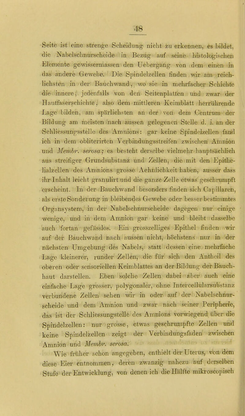 Seite ist eine strenge Scheidung nicht zu erkennen, es bildet, die Nabclschnurscheide in Bezug auf ■ seine histologischen Elemente gewissermassen den Uebergang von dem einen in das andere Gewebe. Die Spindclzellen finden wir am reich- lichsten in der Bauchwand, wo sie in mehrfacher Schichte die innere, jedenfalls von den Seitcnplatten und zwar der riautfaserschichte, also dem mittleren Keimblatt herrührende Lage bilden, am spärlichsten an der von dem Centrum der Bildung am meisten nach aussen gelegenen Stelle d. i. an der Schliessungsstelle des Amnions: gar keine Spindclzellen fand ich in dem obliterirten Verbindungsstreifen zwischen Amnion und Menibr. serosa j es besteht derselbe vielmehr haiiptsächlich aus streifiger Grundsubstanz und Zellen, die mit den Epithe- lialzellen des Amnions grosse Aehnlichkeit haben, ausser dass ihr Inhalt leicht granulirt und die ganze Zelle etwas geschrumpft erscheint. In der Bauchw^and besonders finden sich Capillaren, als erste Sonderung in bleibendes Gewebe oder besser bestimmtes Organsystem, in der Nabelsclmnrscheide dagegen nur einige wenige, und in dem Amnion gar keine und bleibt dasselbe auch fortan gefässlos. Ein grosszelliges Epithel finden wir auf der ßauchwand nach aussen nicht, höchstens nur in der nächsten Umgebung des Nabels, statt dessen eine, mehrfache Lage kleinerer, runder Zellen, die für sich den Antheil des oberen oder sensoriellen Keimblattes an der Bildung der Bauch- haut darstellen. Eben solche Zellen dabei aber auch eine einfache Lage grosser, polygonaler, ohne Intercellularsubstanz verbundene Zellen sehen wir in oder auf der Nabelschnur- scheide und dem Amnion und zwar nach seiner Peripherie, das ist der Schliessungstelle des Amnions vorwiegend über die Spindelzellen: nur grosse, etwas geschrumpfte Zellen und keine Spindclzellen zeigt der Verbindungsfaden zwischen Amnion und Membr. serosa. Wie früher schon angegeben, enthielt der Uterus, von dem diese Eier entnommen, deren zwanzig nahezu auf dci-selben Stufe der Entwicklung, von denen ich die Hälfte mikroscopisch