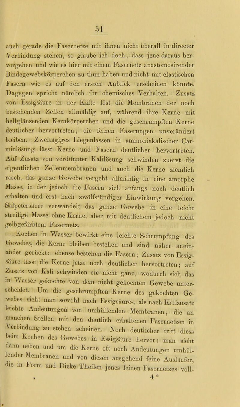 auch gerade die Fasernetze mit ihnen nicht überall in directer Verbindung stehen, so glaube ich doch, dass jene daraus her- voi'gehen und wir es hier mit einem Fasernetz anastomosirender Bindegewebskörperchen zu thun haben und nicht mit elastischen Fasern wie es auf den ersten Anblick erscheinen könnte. Dagegen spricht nämlich ihr chemisches Verhalten. Zusatz von Essigsäure in der Kälte löst die Membranen der noch bestehenden Zellen allmählig auf, während ihre Kerne mit hellglänzenden Kernkörperchen und die geschrumpften Kerne deutlicher hervortreten, die feinen Faserungen unverändert bleiben. Zweitägiges Liegenlassen in ammoniakalischer Car- niinlösung lässt Kerne und Fasern deutlicher hervortreten. Auf Zusatz von verdünnter Kalilösung schwinden zuerst die eigentlichen Zellenmembranen und auch die Kerne ziemlich rasch, das ganze Gewebe vergeht allmählig in eine amorphe Masse, in der jedoch die Fasern sich anfangs noch deutlich erhalten und erst nach zwölfstündiger Einwirkung vergehen. Salpetersäure verwandelt das ganze Gewebe in eine leicht streifige Masse ohne Kerne, aber mit deutlichem jedoch nicht gclbgefärbtem Fasernetz. Kochen in Wasser bewirkt eine leichte Schrumpfung des Gewebes, die Kerne bleiben bestehen und sind näher anein- ander gerückt: ebenso bestehen die Fasern; Zusatz von Essig- säure lässt die Kerne jetzt noch deutlicher hervortreten; auf Zusatz von Kali schwinden sie nicht ganz, wodurch sich das in Wasser gekochte von dem nicht gekochten Gewebe unter- scheidet. Um die geschrumpften Kerne des gekochten Ge- webes sieht man'sowohl nach Essigsäure-, als nach Knlizusatz leichte Andeutungen von umhüllenden Membranen, die an manchen Stellen mit den deutlich erhaltenen Fasernetzen in Verbmdung zu stehen scheinen. Noch deutlicher tritt diess beim Kochen des Gewebes in Essigsäure hervor: man sieht dann neben und um die Kerne oft noch Andeutungen umhül- lender Membranen und von diesen ausgehend feine Ausläufer, die m Form und Dicke Theüen jenes feinen Fasernetzes voll- 4*