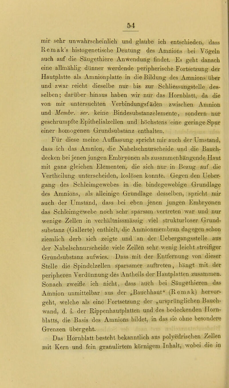 mir sehr unwahrscheinlich und glaube ich entschieden, dass Remak's histogenetische Deutung des Amnions bei Vögeln auch auf die Säugethiere Anwendung findet. Es geht danach eine allmählig dünner werdende peripherische Fortsetzung der Hautplatte als Amnionplatte in die Bildung des Amnions über und zwar reicht dieselbe nur bis zur Schliessungstelle des- selben; darüber hinaus haben wir nur das Hornblatt, da die von mir untersuchten Verbindungsfäden zwischen Amnion mid Membr. ser. keine Bindesubstanzelemente, sondern nur geschrumpfte Epithelialzellen und höchstens eine geringe Spur einer homogenen Grundsubstanz enthalten. Für diese meine Aufltassung spricht mir auch der Umstand, dass ich das Amnion, die Nabelschnurscheide und die Bauch- decken bei jenen jungen Embryonen als zusammenhängende Haut mit ganz gleichen Elementen, die sich nur in Bezug auf die Vertheilung unterscheiden, loslösen konnte. Gegen den Ueber- gang des Schleimgewebes in die bindegewebige Gi'undlage des Amnions, als alleinige Grundlage desselben, spricht mir auch der Umstand, dass bei eben jenen jungen Embryonen das Schleimgewebe noch sehr sparsam vertreten war und nur wenige Zellen in verhältnissmässig viel strukturloser Grimd- substanz (Gallerte) enthielt, die Amnionmembran dagegen schon ziemlich derb sich zeigte und an der üebergangsstelle aus der Nabelschnurscheide viele Zellen sehr wenig leicht sti-eifiger Grundsubstanz aufwies. Dass mit der Entfernung von dieser Stelle die Spindelzellen sparsamer aufti-eten, hängt mit der peripheren Verdünnung des Antheils der Hautplatten zusammen. Sonach zweifle ich nicht, dass auch bei Säugethieren das Amnion unmittelbar aus der „Bauchhaut (Remak) hervor- geht, welche als eine Fortsetzung der „m'sprünglichen Bauch- wand, d. i. der Rippenhautplatten und des bedeckenden Horn- blatts, die Basis des Amnions bildet, in das sie ohne besondere Grenzen übergeht. Das Hornblatt besteht bekanntlich aus polyedrischen Zellen mit Kern und fein granulirtem körnigem Inhalt, wobei die in