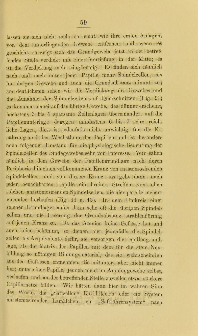 lassen sie sich niclit mehr so leicht, wie ihre ersten Anlagen, von dem unterliegenden Gewebe entfernen und wenn es geschieht, so zeigt sich das Grundgewebe jetzt an der betref- fenden Stelle verdickt mit einer Vertiefung in der Mitte; es ist die Verdickung mehr ringförmig. Es finden sich nämlich nach und nach unter jeder Papille mehr Spindelzellen, als im übrigen Gewebe und auch die Grundsubstanz nimmt zu; am deutlichsten sehen wir die Verdickung des Gewebes und die Zunahme der Spindelzellen auf Querschnitten (Fig. 9); es kommen dabei auf das übrige Gewebe, das dünner erscheint, höchstens 3 bis 4 sparsame Zellenlagen übereinander, auf die Papillenunterlage dagegen mindestens 6 bis 7 sehr reich- liche Lagen, diess ist jedenfalls nicht unwichtig für die Er- nährung und das Wachsthum der Papillen und ist besonders noch folgender Umstand für die physiologische Bedeutung der Spindelzellen des Bindegewebes sehr von Interesse. Wir sahen nämlich in dem Gewebe der Papillengrundlage nach deren Peripherie hin einen vollkommenen Kranz von anastomosirenden Spindelzellen, und von diesem Kranz aijs geht dann nach jeder benachbarten Papille ein breiter Streifen von eben solchen anastomosirenden Spindelzellen, die hier parallel neben- einander herlaufen (Fig. H u. 12). In dem Umkreis einer solchen Grundlage laufen dann sehr oft die übrigen Spindel- zellen und die Faserung der Grundsubstanz strahlenförmig auf jenen Kranz zu. Da das Amnion keine Gef ässe hat und auch keine bekömmt, so dienen hier jedenfalls die Spindel- zcllcn als Aequivalente dafür, sie versorgen die Papillengrund- lage, als die Matrix der Papillen mit dem für die stete Neu- bildung so nöthigen Bildungsmaterial, das sie wahrscheinlich aus den Gcfä sscn entnehmen, die mitunter, aber nicht immer liart unter einer Papille, jedoch nicht im Amniongewebe selbst, verlaufen und an der betreffenden Stelle zuweilen etwas stärkere Capillaraetze bilden. Wir hätten dann hier im wahren Sinn des Wortes die „Saftzellen« Kölliker's oder ein System anaslomosirender Lamälchcn, ein „Saftröhrensystem« nach