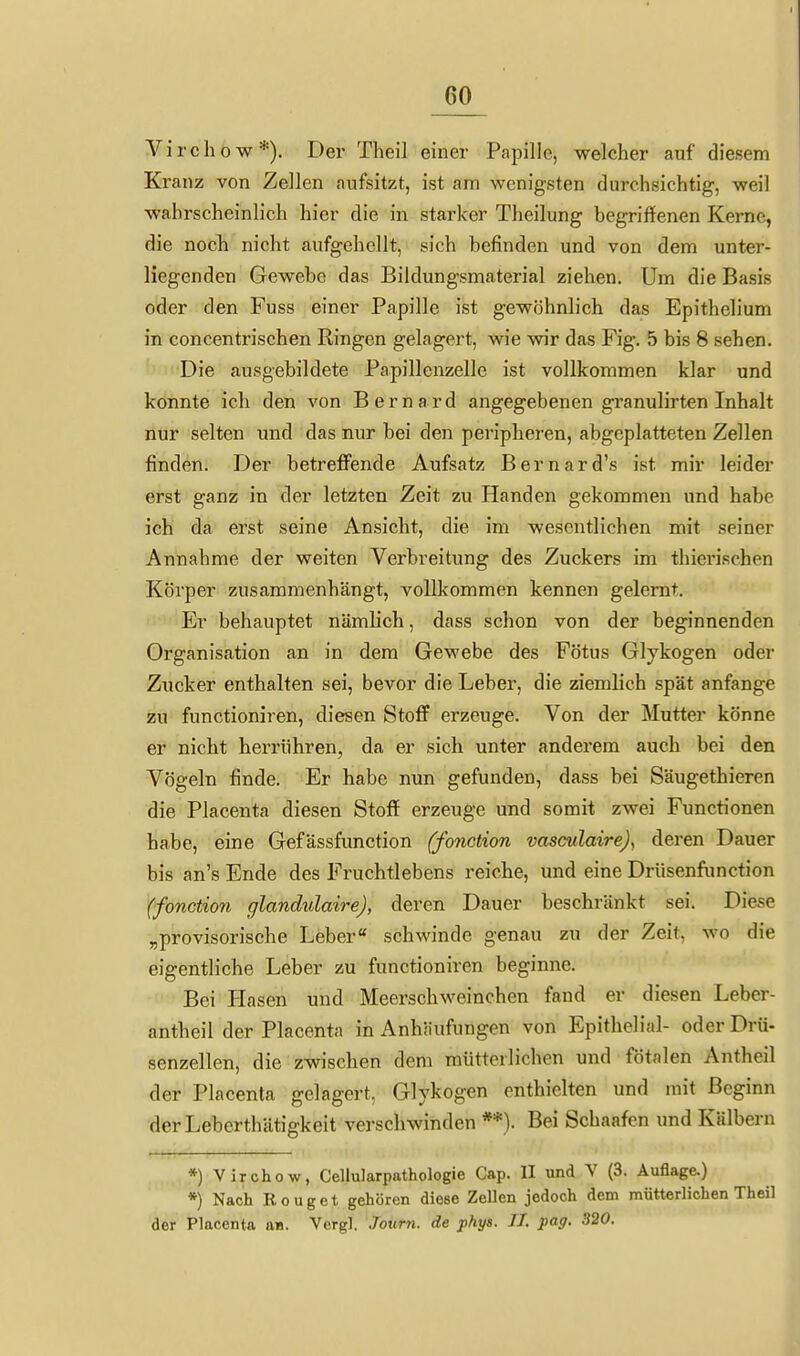 irchow*). Der Theil einer Papille, welcher auf diesem Kranz von Zellen aufsitzt, ist am wenigsten durchsichtig, weil wahrscheinlich hier die in starker Theilung begriffenen Kerne, die noch nicht aufgehellt, sich befinden und von dem unter- liegenden Gewebe das Bildungsmaterial ziehen. Um die Basis oder den Fuss einer Papille ist gewöhnlich das Epithelium in concentrischen Ringen gelagert, wie wir das Fig. 5 bis 8 sehen. Die ausgebildete Papillenzelle ist vollkommen klar und konnte ich den von Bernard angegebenen granulirten Inhalt nur selten und das nur bei den peripheren, abgeplatteten Zellen finden. Der betreffende Aufsatz B e r n a r d's ist mir leider erst ganz in der letzten Zeit zu Händen gekommen und habe ich da erst seine Ansicht, die im wesentlichen mit seiner Annahme der weiten Verbreitung des Zuckers im thierischen Körper zusammenhängt, vollkommen kennen gelernt. Er behauptet nämlich, dass schon von der beginnenden Organisation an in dem Gewebe des Fötus Glykogen oder Zucker enthalten sei, bevor die Leber, die ziemlich spät anfange zu functioniren, diesen Stoff erzeuge. Von der Mutter könne er nicht herrühren, da er sich unter anderem auch bei den Vögeln finde. Er habe nun gefunden, dass bei Säugethieren die Placenta diesen Stoff erzeuge und somit zwei Functionen habe, eine Gefässfunction (fonction vasculairej, deren Dauer bis an's Ende des Fruchtlebens reiche, und eine Drüsenfunction (fonction glandidaire), deren Dauer beschränkt sei. Diese „provisorische Leber schwinde genau zu der Zeit, wo die eigentliche Leber zu functioniren beginne. Bei Hasen und Meerschweinchen fand er diesen Leber- antheil der Placenta in Anhäufungen von Epithelial- oder Drü- senzellen, die zwischen dem mütterlichen und fötalen Antheil der Placenta gelagert. Glykogen enthielten und mit Beginn derLeberthätigkeit verschwinden **). Bei Schaafen und Kälbern *) Virchow, Cellularpathologie Cap. II und V (3. Auflage.) *) Nach Rouget gehören diese Zellen jedoch dem mütterlichen Theil der Placenta aa. Vergl. Joum. de phys. IL pag. 320.