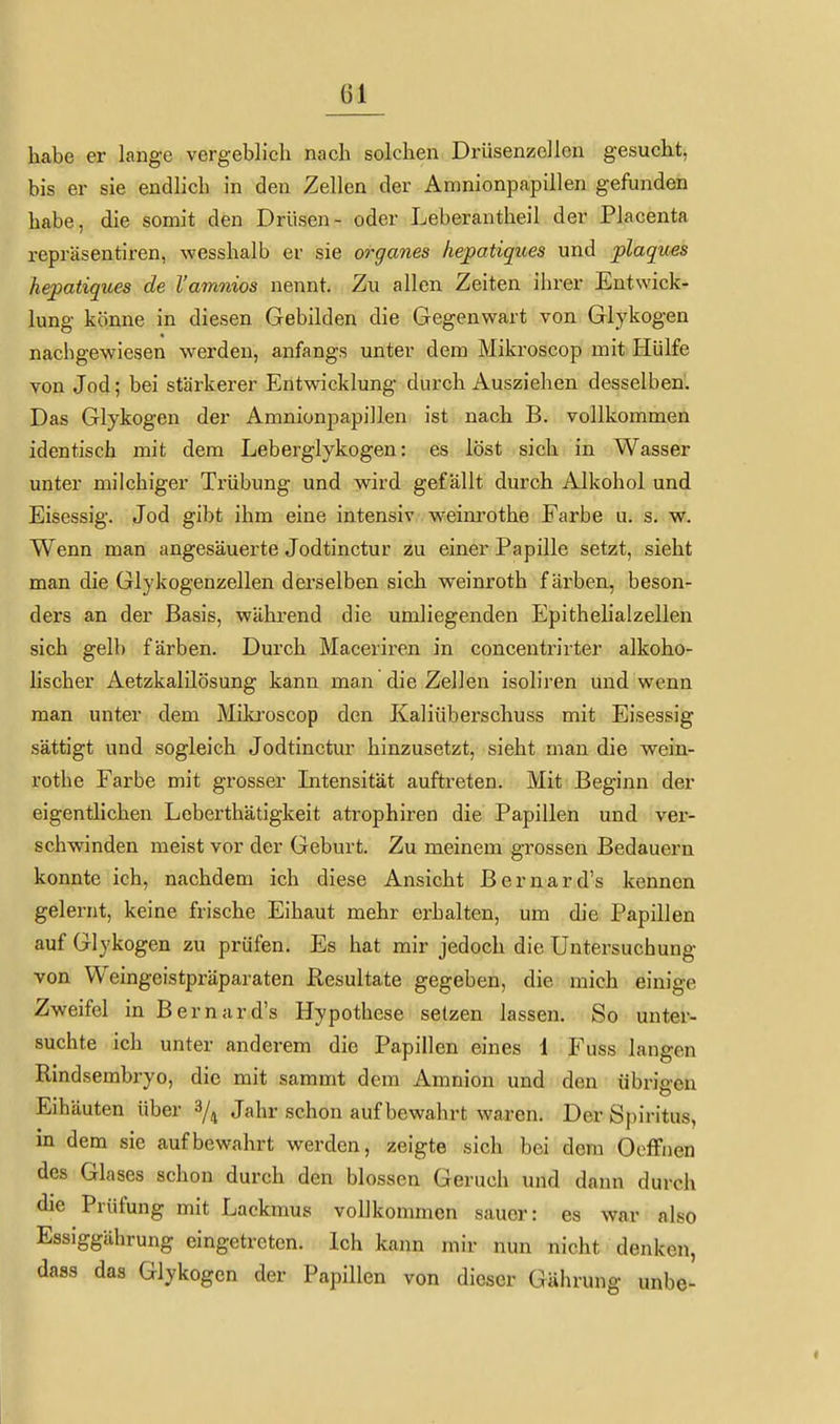Gl habe er lange vergeblich nach solchen Drüsenzellen gesucht, bis er sie endlich in den Zellen der Amnionpapillen gefunden habe, die somit den Drüsen- oder Leberantheil der Placenta repräsentiren, wesshalb er sie organes hepatiqices und plaques hepatiques de l'amnios nennt. Zu allen Zeiten ihrer Entwick- lung könne in diesen Gebilden die Gegenwart von Glykogen nachgewiesen werden, anfangs unter dem Mikroscop mit Hülfe von Jod; bei stärkerer Entwicklung durch Ausziehen desselben. Das Glykogen der Amnionpapillen ist nach B. vollkommen identisch mit dem Leberglykogen: es löst sich in Wasser unter milchiger Trübung und wird gefällt durch Alkohol und Eisessig. Jod gibt ihm eine intensiv. weinrothe Farbe u. s. w. Wenn man angesäuerte Jodtinctur zu einer Papille setzt, sieht man die Glykogenzellen derselben sich weinroth färben, beson- ders an der Basis, während die umliegenden Epithelialzellen sich gelb färben. Durch Maceriron in concentrirter alkoho- lischer Aetzkalilösung kann man die Zellen isoliren und wenn man unter dem Miki'oscop den Kaliüberschuss mit Eisessig sättigt und sogleich Jodtinctur hinzusetzt, sieht man die wein- rothe Farbe mit grosser Intensität auftreten. Mit Beginn der eigentlichen Leberthätigkeit atrophiren die Papillen und ver- schwinden meist vor der Geburt. Zu meinem grossen Bedauern konnte ich, nachdem ich diese Ansicht Bernard's kennen gelernt, keine frische Eihaut mehr erhalten, um die Papillen auf Glykogen zu prüfen. Es hat mir jedoch die Untersuchung von Weingeistpräparaten Resultate gegeben, die mich einige Zweifel in Bernard's Hypothese setzen lassen. So unter- suchte ich unter anderem die Papillen eines 1 Fuss langen Rindsembryo, die mit sammt dem Amnion und den übrigen Eihäuten über 3/^ Jahr schon aufbewahrt waren. Der Spiritus, in dem sie aufbewahrt werden, zeigte sich bei dem Oeffiien des Glases schon durch den blossen Geruch und dann durch die Prüfung mit Lackmus vollkommen sauer: es war also Essiggährung eingetreten. Ich kann mir nun nicht denken, dass das Glykogen der Papillen von dieser Gährung unbe-