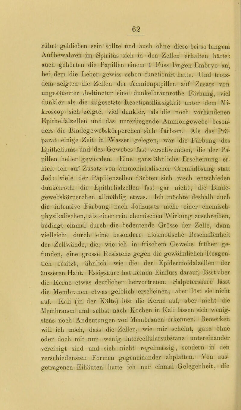 rührt geblieben sein sollte und auch ohne diese bei so langem Aufbewahren im Spiritus sich in den Zellen erhalten hätte: auch gehörten die Papillen einem 1 Fuss langen Embryo an, bei dem die Leber gewiss schon functionirt hatte. Und trotz- dem zeigten die Zellen der Amnionpapillen auf Zusatz von ungesäuerter Jodtinctur eine dunkelbraunrothe Färbung, viel dunkler als die zugesetzte Reactionsflüssigkeit unter dem Mi- kroscop sich zeigte, viel dunkler, als die noch vorhandenen Epithelialzellen und das unterliegende Amniongewebe beson- ders die Bindegewebskörperchen sich färbten. Als das Prä- parat einige Zeit in Wasser gelegen, war die Färbung des Epitheliums und des Gewebes fast verschwunden, die der Pa- pillen heller geworden. Eine ganz ähnliche Erscheinung er- hielt ich auf Zusatz von ammoniakalischer Garminlösung statt Jod: viele der Papillenzellen färbten sich rasch entschieden dunkelroth, die Epithelialzellen fast gar nicht, die Binde- gewebskörperchen allmälilig etwas. Ich möchte deshalb auch die intensive Färbung nach Jodzusatz mehr einer chemisch- physikalischen, als einer rein chemischen Wirkung zuschreiben, bedingt einmal durch die bedeutende Grösse der Zelle, dann vielleicht durch eine besondere diosmotische Beschaffenheit der Zellwände, die, wie ich in fifischem Gewebe früher ge- funden, eine grosse Resistenz gegen die gewöhnlichen Reagen- tien besitzt, ähnlich wie die der Epidermoidalzellen der äusseren Haut. Essigsäure hat keinen Einfluss darauf, lässt aber die Kerne etwas deutlicher hervortreten. Salpetersäure lässt die Membranen etwas gelblich erscheinen, aber löst sie nicht auf. Kali (in der Kälte) löst die Kerne auf, aber nicht die Membranen und selbst nach Kochen in Kali lassen sich wenig- stens noch Andeutungen von Membranen erkennen. Bemerken will ich noch, dass die Zellen, wie mir scheint, ganz ohne oder doch mit nur wenig Intercellularsubstanz untereinander vereinigt sind und sich nicht regelmässig, sondern in den verschiedensten Formen gegeneinander abplatten. Von aus- getragenen Eihäuten hatte ich nur einmal Gelegenheit, die