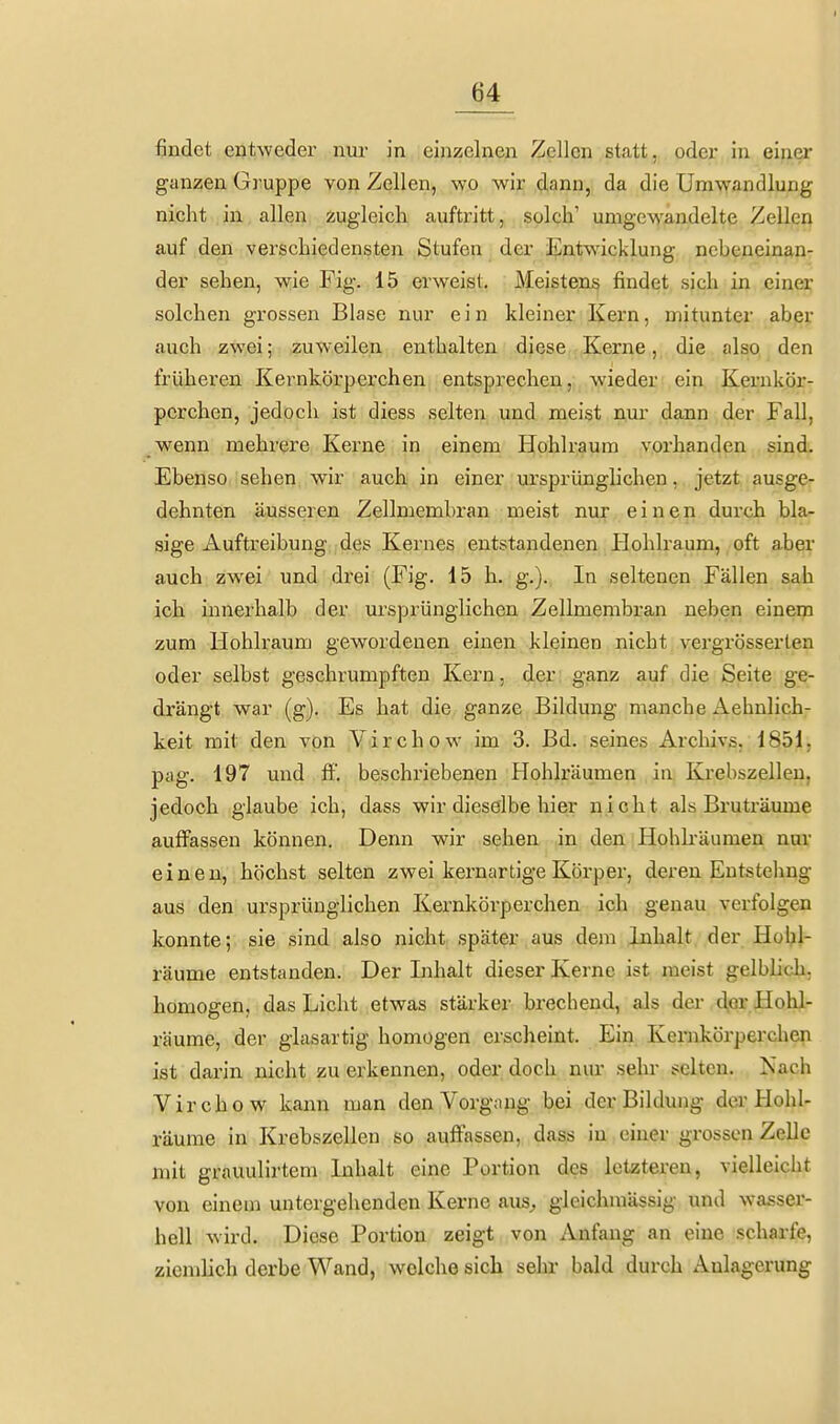 findet entweder nur in einzelnen Zellen statt, oder in einer ganzen Gruppe von Zellen, wo wir dann, da die Umwandlung nicht in allen zugleich auftritt, solch' umgewandelte Zellen auf den verschiedensten Stufen der Entwicklung nebeneinan- der sehen, wie Fig. 15 erweist. Meistens findet sich in einer solchen grossen Blase nur ein kleiner Kern, mitunter aber auch zwei; zuweilen enthalten diese Kerne, die also den früheren Kernkörperchen entsprechen, wieder ein Kernkör- pcrchen, jedoch ist diess selten und meist nur dann der Fall, wenn mehrere Kerne in einem Hohlraum vorhanden sind. Ebenso sehen wir auch in einer ursprünglichen, jetzt ausge- dehnten äusseren Zellmembran meist nur einen durch bla- sige Auftreibung des Kernes entstandenen Plohlraum, oft aber auch zwei und di'ei (Fig. 15 h. g.).. In seltenen Fällen sah ich innerhalb der ursprünglichen Zellmembran neben einem zum Hohlraum gewordenen einen kleinen nicht vergrösserten oder selbst geschrumpften Kern, der ganz auf die Seite ge- drängt war (g). Es hat die ganze Bildung manche Aehnlich- keit mit den von Yirchow im 3. Bd. seines Archivs. 1851. pag. 197 und ff', beschriebenen Hohlräumen in Krebszellen, jedoch glaube ich, dass wir dieselbe hier nicht als Bruträume auffassen können. Denn wir sehen in den Hohkäumen nur einen, höchst selten zwei kernartige Körper, deren Eutstehng aus den ursprünglichen Kernkörperchen ich genau verfolgen konnte; sie sind also nicht später aus dem Inhalt der Hohl- räume entstanden. Der Inhalt dieser Kerne ist meist gelblich, homogen, das Licht etwas stärker brechend, als der der Hohl- räume, der glasartig homogen erscheint. Ein Kernkörperchen ist darin nicht zu erkennen, oder doch nur sehr selten. Nach Virchow kann man den Vorgang bei der Bildung der Hohl- räume in Krebszellen so auffassen, dass in einer grossen Zelle mit grauulirtem Inhalt eine Portion des letzteren, vielleicht von einem untergehenden Kerne aus^, gleichmässig und wasser- hell wird. Diese Portion zeigt von Anfang an eine scharfe, ziemlich derbe Wand, welche sich sehr bald durch Anlagerung