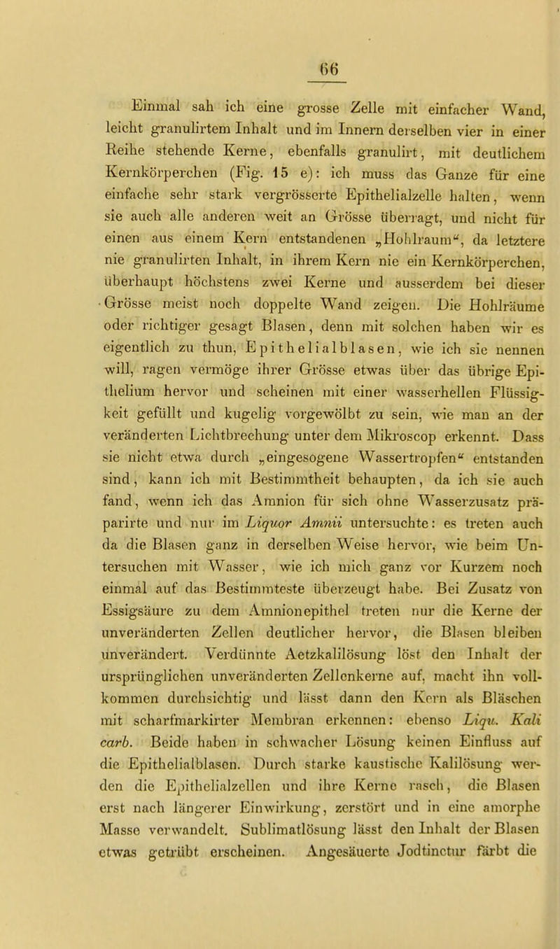 Einmal sah ich eine grosse Zelle mit einfacher Wand, leicht granulirtem Inhalt und im Innern derselben vier in einer Reihe stehende Kerne, ebenfalls granulirt, mit deutlichem Kernkörperchen (Fig. 15 e): ich muss das Ganze für eine einfache sehr stark vergrösserte P]pithelialzelle halten, wenn sie auch alle anderen Aveit an Grösse überragt, und nicht für einen aus einem Kern entstandenen „Hohlraum'', da letztere nie granulirten Inhalt, in ihrem Kern nie ein Kernkörperchen, überhaupt höchstens zwei Kerne und ausserdem bei dieser •Grösse meist noch doppelte Wand zeigen. Die Hohlräume oder richtiger gesagt Blasen, denn mit solchen haben wir es eigentlich zu thun, Epithelialblasen, wie ich sie nennen will, ragen vermöge ihrer Grösse etwas über das übrige Epi- thelium hervor und scheinen mit einer wasserhellen Flüssig- keit gefüllt und kugelig vorgewölbt zu sein, wie man an der veränderten Lichtbrechung unter dem Miki'oscop erkennt. Dass sie nicht etwa durch „eingesogene Wassertropfen entstanden sind, kann ich mit Bestimmtheit behaupten, da ich sie auch fand, wenn ich das Amnion für sich ohne Wasserzusatz prä- parirte und nur im Liquor Ämnü untersuchte: es treten auch da die Blasen ganz in derselben Weise hervor, wie beim Un- tersuchen mit Wasser, wie ich mich ganz vor Kurzem noch einmal auf das Bestimmteste überzeugt habe. Bei Zusatz von Essigsäure zu dem Amnionepithel treten nur die Kerne der unveränderten Zellen deutlicher hervor, die Blasen bleiben unverändert. Verdünnte Aetzkalilösung löst den Inhalt der ursprünglichen unveränderten Zellcnkerne auf, macht ihn voll- kommen durchsichtig und lässt dann den Korn als Bläschen mit scharfmarkirter Membran erkennen: ebenso Liqu. Kali carb. Beide haben in schwacher Lösung keinen Einfluss auf die Epithelialblasen. Durch starke kaustische Kalilösung wer- den die Epithelialzellen und ihre Kerne rasch, die Blasen erst nach längerer Einwirkung, zerstört und in eine amorphe Masse verwandelt, Sublimatlösung lässt den Inhalt der Blasen etwas geti-übt erscheinen. Angesäuerte Jodtinctur färbt die