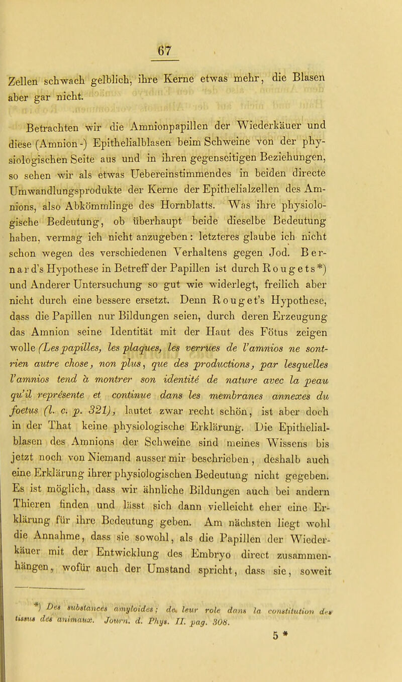 Zellen schwach gelblich, ihre Kerne etwas mehr, die Blasen aber gar nicht. Betrachten wir die Amnionpapillen der Wiederkäuer und diese (Amnion -) Epithelialblasen beim Schweine von der phy- siologischen Seite aus und in ihren gegenseitigen Beziehungen, so sehen wir als etwas Uebereinstimmendes in beiden directe Umwandlungsprodukte der Kerne der Epithelialzellen des Am- nions, also Abkömmlinge des Hornblatts. Was ihre physiolo- gische Bedeutung, ob überhaupt beide dieselbe Bedeutung haben, vermag ich nicht anzugeben: letzteres glaube ich nicht schon wegen des verschiedenen Verhaltens gegen Jod. Ber- n a r d's Hypothese in Betreff der Papillen ist durch Rougets*) und Anderer Untersuchung so gut wie widerlegt, freilich aber nicht durch eine bessere ersetzt. Denn Rouget's Hypothese, dass die Papillen nur Bildungen seien, durch deren Erzeugung das Amnion seine Identität mit der Haut des Fötus zeigen wolle (Lespapilles, les plaques, les verrues de l'amnios ne sont- rien autre chose, non plus, que des productions, par lesquelles l'amnios tend a montrer son identite de nature avec la peau qu'ü represente et continue dans les memhranes annexes du foetus (l. c. p. 321), lautet zwar recht schön, ist aber doch in der That keine physiologische Erklärung. Die Epithelial- blasen des Amnions der Schweine sind meines Wissens bis jetzt noch von Niemand ausser mir beschrieben, deshalb auch eine Erklärung ihrer physiologischen Bedeutung nicht gegeben. Es ist möglich, dass wir ähnliche Bildungen auch bei andern Thieren finden und lässt sich dann vielleicht eher eine Er- klärung für ihre Bedeutung geben. Am nächsten liegt wohl die Annahme, dass .sie sowohl, als die Papillen der Wieder- käuer mit der Entwicklung des Embryo direct zusammen- hängen, wofür auch der Umstand spricht, dass sie, soweit *) Des mbstancet amytoidas; de, leu/r role dans la comtitution dr* <M«M des animaux. Jown. d. Phya. IL pag. 308. 5 *