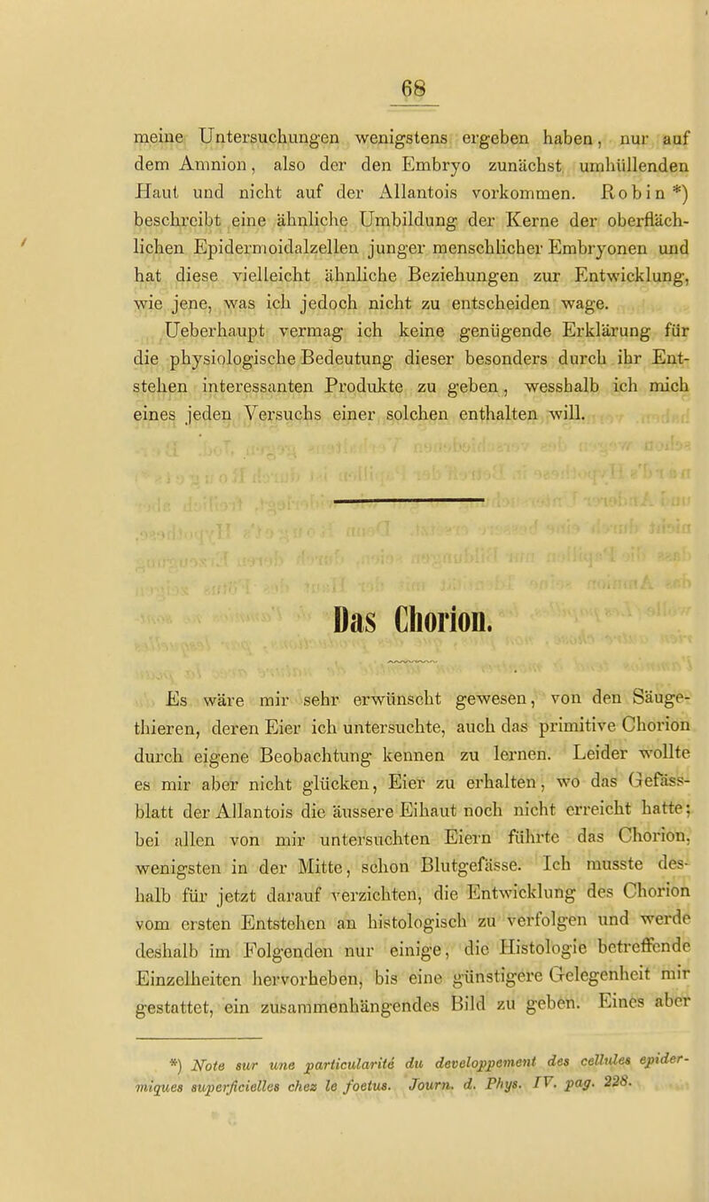 ß8 meine Untersuchungen wenigstens ergeben haben, nur auf dem Amnion, also der den Embryo zunächst umhüllenden Haut und nicht auf der Allantois vorkommen. Robin*) beschreibt eine ähnliche Umbildung der Kerne der oberfläch- lichen Epidermoidalzellen junger menschlicher Embryonen und hat diese vielleicht ähnliche Beziehungen zur Entwicklung, wie jene, was ich jedoch nicht zu entscheiden wage. Ueberhaupt vermag ich keine genügende Erklärung für die physiologische Bedeutung dieser besonders durch ihr Ent- stehen interessanten Produkte zu geben, wesshalb ich mich eines jeden Versuchs einer solchen enthalten will. Das Cliorion. Es wäre mir sehr erwünscht gewesen, von den Säuger thieren, deren Eier ich untersuchte, auch das primitive Choriori durch eigene Beobachtung kennen zu lernen. Leider wollte es mir aber nicht glücken, Eier zu erhalten, wo das Gefäss- blatt der Allantois die äussere Eihaut noch nicht erreicht hatte;, bei allen von mir untersuchten Eiern führte das Chorion, wenigsten in der Mitte, schon Blutgefässe. Ich rausste des- halb für jetzt darauf verzichten, die Entwicklung des Chorion vom ersten Entstehen an histologisch zu verfolgen und werde deshalb im Folgenden nur einige, die Histologie betreffende Einzelheiten hervorheben, bis eine günstigere Gelegenheit mir gestattet, ein zusammenhängendes Bild zu geben. Eines aber *) Note sur une particularitö du developpament des ceUules epu migues auperficiellea chee le foetus. Journ. d. Pfiys. IV. paff. 228.