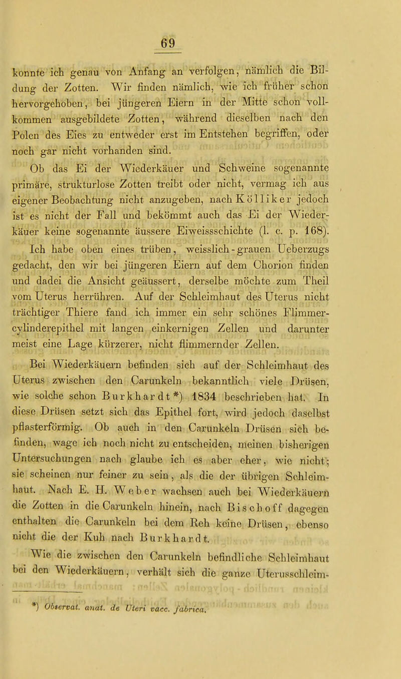 konnte ich genau von Anfang an verfolgen, näiiilich die Bil- dung der Zotten. Wir finden nämlich, wie ich früher schon hervorgehoben, bei jüngeren Eiern in der Mitte schon voll- kommen ausgebildete Zotten, während dieselben nach den Polen des Eies zu entweder erst im Entstehen begriffen, oder noch gar nicht vorhanden sind. Ob das Ei der Wiederkäuer und Schweine sogenannte primäre, strukturlose Zotten treibt oder nicht, vermag ich aus eigener Beobachtung nicht anzugeben, nach Kolliker jedoch ist es nicht der Fall und bekömmt auch das Ei der Wieder- käuer keine sogenannte äussere Eiweissschichte (L c. p. 168). Ich habe oben eines trüben, weisslich - grauen Ueberzugs gedacht, den wir bei jüngeren Eiern auf dem Chorion finden und dadei die Ansicht geäussert, derselbe möchte zum Theil iVom Uterus herrühren. Auf der Schleimhaut des Uterus nicht trächtiger Thiere fand ich immer ein sehr schönes Flimmer- cylinderepithel mit langen einkernigen Zellen und darunter meist eine Lage kürzerer, nicht flimmernder Zellen. Bei Wiederkäuern befinden sich auf der Schleimhaut des Uterus zwischen den Carunkeln bekanntb'ch viele Drüsen, wie solche schon Burkhar dt *) 1834 beschrieben hat. In diese Drüsen setzt sich das Epithel fort, wird jedoch daselbst pflasterförmig. Ob auch in den Carunkeln Drüsen sich be- finden, wage ich noch nicht zu entscheiden, meinen bisherigen Untersuchungen nach glaube ich es aber eher, wie nicht; sie scheinen nur feiner zu sein, als die der übrigen Schleim- haut. Nach E. H. Weber wachsen auch bei Wiederkäuern die Zotten in die Carunkeln hinein, nach Bisch off dagegen enthalten die Carunkeln bei dem Reh keine Drüsen, ebenso nicht die der Kuh nach Burk har dt. Wie die zwischen den Carunkeln befindliche Schleimhaut bei den Wiederkäuern, verhält sich die ganze Uterusschleim- *) Obtervat. anai. de Uteri vacc. fabrica.