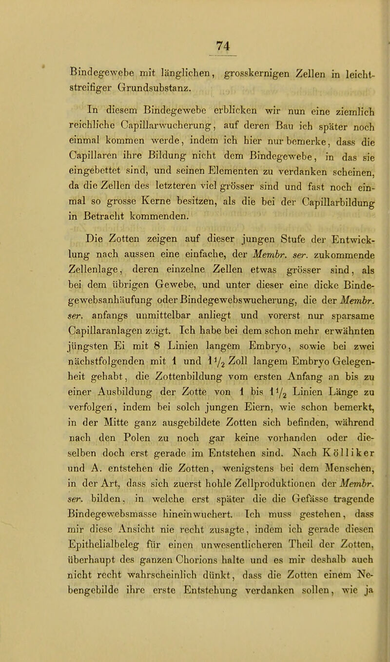 Bindegewebe mit länglichen, grosskernigen Zellen in leichl- streifiger Grundsubstanz. In diesem Bindegewebe erblicken wir nun eine ziemlich reichliche Capillarwucherung, auf deren Bau ich später noch einmal kommen werde, indem ich hier nur bemerke, dass die Capillaren ihre Bildung nicht dem Bindegewebe, in das sie eingebettet sind, und seinen Elementen zu verdanken scheinen, da die Zellen des letzteren viel grösser sind und fast noch ein- mal so grosse Kerne besitzen, als die bei der Capillarbildung in Betracht kommenden. - fr ■ Die Zotten zeigen auf dieser jungen Stufe der Entwick- lung nach aussen eine einfache, der Membr. ser. zukommende Zellenlage, deren einzelne Zellen etwas grösser sind, als bei dem übrigen Gewebe, und unter dieser eine dicke Binde- gewebsanhäufung oder Bindegewebswucherung, die der Membr. ser. anfangs unmittelbar anliegt und vorerst nur sparsame Capillaranlagen zeigt. Ich habe bei dem schon mehr erwähnten jüngsten Ei mit 8 Linien langem Embryo, sowie bei zwei nächstfolgenden mit 1 und \^l22i6)l langem Embryo Gelegen- heit gehabt, die Zottenbildung vom ersten Anfang an bis zu einer Ausbildung der Zotte von i bis li/a Linien Länge za verfolgen, indem bei solch jungen Eiern, wie schon bemerkt, in der Mitte ganz ausgebildete Zotten sich befinden, während nach den Polen zu noch gar keine vorhanden oder die- selben doch erst gerade im Entstehen sind. Nach Kölliker und A. entstehen die Zotten, wem'gstens bei dem Menschen, in der Art, dass sich zuerst hohle Zellproduktioncn der Membr. ser. bilden. in welche erst später die die Gefässe tragende Bindegewebsmasse hinein wuchert. Ich muss gestehen, dass mir diese Ansicht nie recht zusagte, indem ich gerade diesen Epithelialbeleg für einen unwesentlicheren Theil der Zotten, überhaupt des ganzen Chorions halte und es mir deshalb auch nicht recht wahrscheinlich dünkt, dass die Zotten einem Ne- bengebildc ihre erste Entstehung verdanken sollen, wie ja