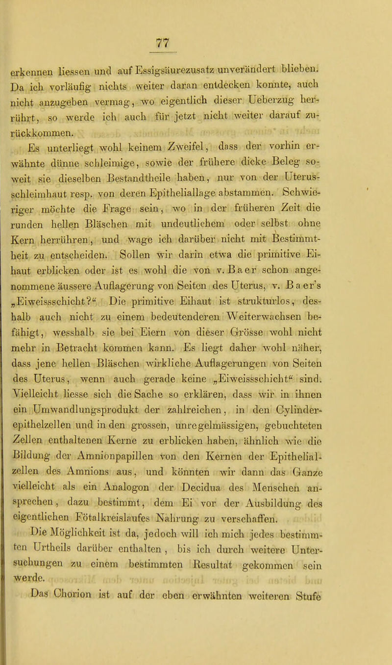 erkennen Hessen und auf Essigsäurezusatz unverändert blieben; Da ich vorläufig nichts weiter daran entdecken konnte, auch nicht anzugeben vermag, wo eigentlich dieser üeberzug her- rührt, so werde ich auch für jetzt nicht weiter darauf zu- rückkommen. Es unterliegt wohl keinem Zweifel, dass der vorhin er- wähnte dünne schleimige, sowie der frühere dicke Beleg so- weit sie dieselben Bestandtheile haben, nur von der üterus- schleimhaut resp. von deren Epitheliallage abstammen. Schwie- riger möchte die Frage sein, wo in der früheren Zeit die runden hellen Bläschen mit undeutlichem oder selbst ohne Kern herrühren, und wage ich darüber nicht mit Bestimmt- heit zu entscheiden. Sollen wir darin etwa die primitive Ei- haut erblicken oder ist es wohl die von v. Baer schon ange- nommene äussere Auflagerung von Seiten des Uterus, v. B a er's „Eiweissschicht? Die primitive Eihaut ist struktiuios, des- halb auch nicht zu einem bedeutenderen Weiterwachsen be- fähigt, wesshalb sie bei Eiern von dieser Grösse wohl nicht mehr in Betracht kommen kann. Es liegt daher wohl näher, dass jene hellen Bläschen wirkliche Auflagerungen von Seiten des Uterus, wenn auch gerade keine „Eiweissschicht sind. Vielleicht Hesse sich die Sache so erklären, dass wir in ihnen ein ümwandlungsprodukt der zahlreichen, in den Cylinder- epithelzellen und in den grossen, unregelmässigen, gebuchteten ZeHen enthaltenen Kerne zu erblicken haben, ähnlich wie die Bildung der Amnionpapillen von den Kernen der EpitheHal^ Zeilen des Amnions aus, und könnten wir dann das Ganze vielleicht als ein Analogon der Decidua des Menschen an- sprechen, dazu bestimmt, dem Ei vor der Ausbildung des eigentlichen Fötalkreislaufes Nahrung zu verschafi'en. Die Möglichkeit ist da, jedoch will ich mich jedes bestinmi- tcn Urtheils darüber enthalten , bis ich dui-ch weitere Unter- suchungen zu einem bestimmten Resultat gekommen sein werde. Das Chorion ist auf dor eben erwähnten weiteren Stufe