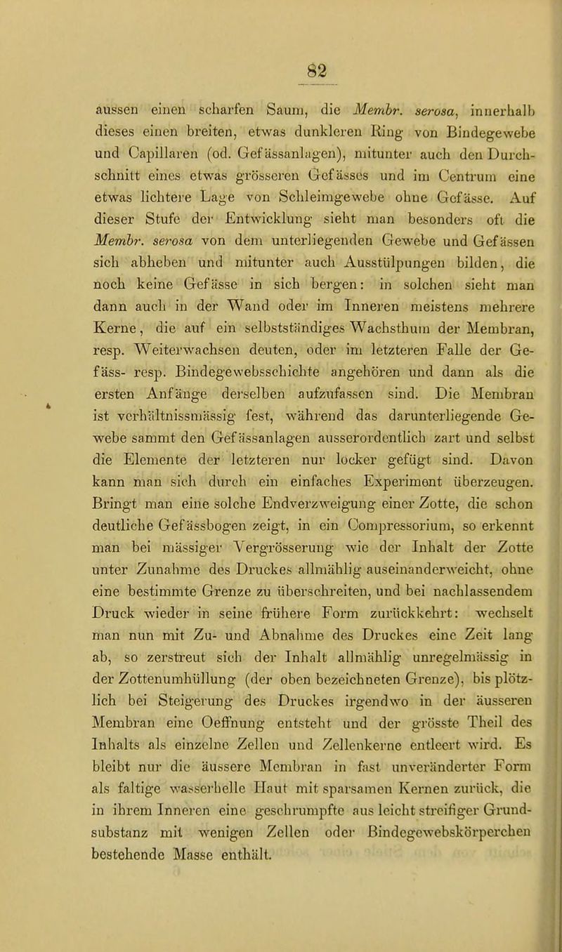 aussen einen scharfen Saum, die Membr. serosa, innerhalb dieses einen breiten, etwas dunkleren Ring von Bindegewebe und Capillaren (od. Gef ässanlagen), mitunter auch den Durch- schnitt eines etwas grösseren Gefässes und im Centrum eine etwas lichtere Lage von Schleimgewebe ohne Gcfässe. Auf dieser Stufe der Entwicklung sieht man besonders oft die Memb?: serosa von den^ unterliegenden Gewebe und Gefässeu sich abheben und mitunter auch Ausstülpungen bilden, die noch keine Gefässe in sich bergen: in solchen sieht man dann auch in der Wand oder im Inneren meistens mehrere Kerne, die auf ein selbstständiges Wachsthuin der Membran, resp. Weiterwachsen deuten, oder im letzteren Falle der Ge- fäss- resp. Bindegewebsschichte angehören und dann als die ersten Anfänge dei'selben aufzufassen sind. Die Membran ist vcrhältnissmässig fest, während das darunterliegende Ge- webe sammt den Gef ässanlagen ausserordentlich zart und selbst die Elemente der letzteren nur locker gefügt sind. Davon kann man sich durch ein einfaches Experiment überzeugen. Bringt man eine solche Endverzweigung einer Zotte, die schon deutliche Gef ässbogen zeigt, in ein Compressorium, so erkennt man bei massiger Yergrösserung wie der Inhalt der Zotte unter Zunahme des Druckes allniählig auseinanderweicht, ohne eine bestimmte Grenze zu überschreiten, und bei nachlassendem Druck wieder in seine frühere Form zurückkehrt: w^echselt man nun mit Zu- und Abnahme des Druckes eine Zeit lang ab, so zersti-eut sich der Inhalt allmählig unregelmässig in der Zottenumhüllung (der oben bezeichneten Grenze), bis plötz- lich bei Steigerung des Druckes irgendwo in der äusseren Membran eine Oeffnung entsteht und der grösste Theil des Inlialts als einzelne Zellen und Zellenkerne entleert wird. Es bleibt nur die äussere Membran in fast unveränderter Form als faltige wasserhelle Haut mit sparsamen Kernen zurück, die in ihrem Inneren eine geschrumpfte aus leicht streifiger Grund- substanz mit wenigen Zellen oder ßindegewebskörperchen bestehende Masse enthält.