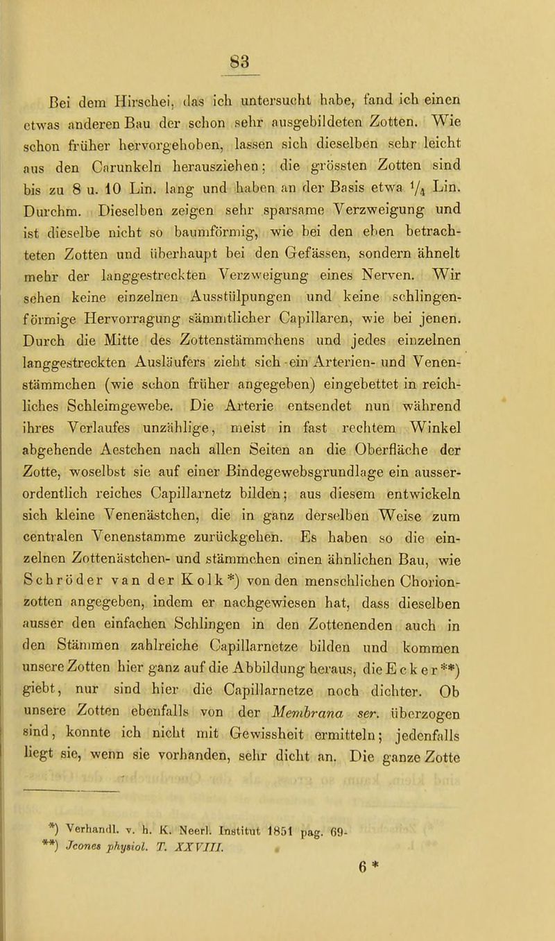83 Bei dem Hirschei, das ich untersucht habe, fand ich einen etwas anderen Bau der schon sehr ausgebildeten Zotten. Wie schon früher hervorgehoben, lassen sich dieselben sehr leicht aus den Cnrunkeln herausziehen; die grössten Zotten sind bis zu 8 u. 10 Lin. lang und haben an der Basis etwa 1/4 Lin. Durchm. Dieselben zeigen sehr sparsame Verzweigung und ist dieselbe nicht so bauniförmig, wie bei den eben betrach- teten Zotten und überhaupt bei den Gefässen, sondern ähnelt mehr der langgestreckten Verzweigung eines Nerven. Wir sehen keine einzelnen Ausstülpungen und keine schlingen- förmige Hervorragung säninitlicher Capillaren, wie bei jenen. Durch die Mitte des Zottenstämmchens und jedes einzelnen langgestreckten Ausläufers zieht sich-ein Arterien-und Venen- stämmchen (wie schon früher angegeben) eingebettet in reich- liches Schleimgewebe. Die Arterie entsendet nun während ihres Verlaufes unzählige, meist in fast rechtem Winkel abgehende Aestchen nach allen Seiten an die Oberfläche der Zotte, woselbyt sie auf einer Bindegewebsgrundlage ein ausser- ordentlich reiches Capillarnetz bilden; aus diesem entwickeln sich kleine Venenästchen, die in ganz derselben Weise zum centralen Venenstamme zurückgehen. Es haben so die ein- zelnen Zottenästchen- und stämmchen einen ähnlichen Bau, wie Schröder van der Kolk*) von den menschlichen Chorion- zotten angegeben, indem er nachgewiesen hat, dass dieselben ausser den einfachen Schlingen in den Zottenenden auch in den Stämmen zahlreiche Capillarnetze bilden und kommen unsere Zotten hier ganz auf die Abbildung heraus, die E c k e r **) giebt, nur sind hier die Capillarnetze noch dichter. Ob unsere Zotten ebenfalls von der Membrana ser. überzogen sind, konnte ich nicht mit Gewissheit ermitteln; jedenfalls liegt sie, wenn sie vorhanden, sehr dicht an. Die ganze Zotte *) Verhaiidl. v. h. K. Neerl. Institut 1851 pag. 69- **) Jcone» phyiiol. T. XXVIII.