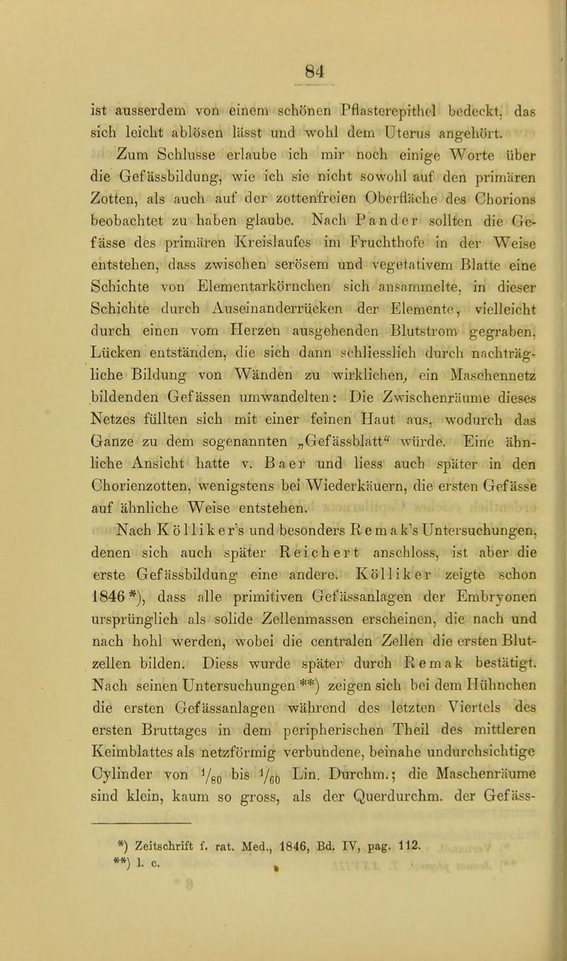 ist ausserdem von einem schönen Pflcasterepithcl bedeckt, das sich leicht ablösen lässt und wohl dem Uterus angehört. Zum Schlüsse erlaube ich mir noch einige Worte über die Gef ässbildung, wie ich sie nicht sowohl auf den primären Zotten, als auch auf der zottenfreien Oberfläche des Chorions beobachtet zu haben glaube. Nach P an der sollten die Ge- fässe des primären Kreislaufes im Fruchthofe in der Weise entstehen, dass zwischen serösem und vegetativem Blatte eine Schichte von Elementarkörnchen sich ansammelte, in dieser Schichte durch Auseinanderrücken der Elemente, vielleicht durch einen vom Herzen ausgehenden Blutstrom gegraben, Lücken entständen, die sich dann schliesslich durch nachträg- liche Bildung von Wänden zu wirklichen^ ein Maschennetz bildenden Gefässen umwandelten: Die Zwischenräume dieses Netzes füllten sich mit einer feinen Haut aus, wodurch das Ganze zu dem sogenannten ;,Gefässblatt'' würde. Eine ähn- liche Ansicht hatte v. B a e r und Hess auch später in den Chorienzotten, wenigstens hei Wiederkäuern, die ersten Gefässe auf ähnliche Weise entstehen. Nach K ö 11 i k e r's und besonders R e m a k's Untersuchungen, denen sich auch später Reichert anschloss, ist aber die erste Gef ässbildung eine andere. Kölliker zeigte schon 1846*), dass alle primitiven Gefässanlagen der Emhryonen ursprünglich als solide Zellenmassen erscheinen, die nach und nach hohl werden, wobei die centralen Zellen die ersten Blut- zellen bilden. Diess wurde später durch Remak bestätigt. Nach seinen Untersuchungen **) zeigen sich bei dem Hühnchen die ersten Gefässanlagen während des letzten Viertels des ersten Bruttages in dem peripherischen Theil des mittleren Keimblattes als netzförmig verbundene, beinahe undurchsichtige Cylinder von bis i/gQ Lin. Durchm.; die Maschenräume sind klein, kaum so gross, als der Querdurchm. der Gefäss- *) Zeitschrift f. rat. Med., 1846, Bd. IV, pag. 112. **) 1. c. , i
