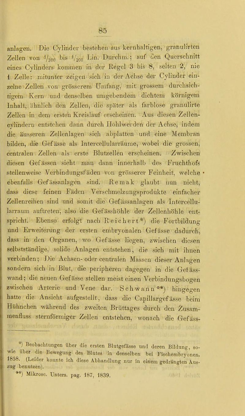 anlagen. Die Cylinder bestehen aus kernhaltigen, granulirten Zellen von 1/300 •^'^ ^/200 I^'- Dui'chm.; auf oen Querschnitt eines Cylinders kommen in der Regel 3 bis 8, selten 2, nie 1 Zelle: mitunter zeigen sich in der Achse der Cyhnder ein- zelne Zellen von grösserem Umfang, mit grossem durchsich- tigem Kern und denselben umgebendem dichtem körnigem Inhalt, ähnlich den Zellen, die später als farblose granulirte Zellen in dem ersten Kreislauf erscheinen. Aus diesen Zellen- cvlindern entstehen dann durch Hohlvcerden der Achse, indem die äusseren Zellenlagen sich abplatten und eine Membran bilden, die Gefässe als Intercellularräume, wobei die grossen, centralen Zellen als erste Blutzellen erscheinen. Zvfischen diesen Gefässen sieht mau dann innerhalb des Fruchthofs stellenweise Verbindungsfäden von grössei'er Feinheit, welche • ebenfalls Gefässanlagen sind. Remak glaubt nun nicht, dass diese feinen Fäden Verschmelzungsprodukte einfacher Zellenreihen sind und somit die Gef ässanlagen als Intercellu- larraum auftreten, also die Gefässhöhle der Zellenhöhle ent- spricht. Ebenso erfolgt nach Reichert*) die Fortbildung und Erweiterung der ersten embryonalen Gefässe dadurch, dass in den Organen, wo Gefässe liegen, zwischen diesen selbstständige, solide Anlagen entstehen, die sich mit ihnen verbinden; Die Achsen- oder centralen Massen dieser Anlagen sondern sich in Blut, die peripheren dagegen in die Gefäss- wand; die neuen Gefässe stellen meist einen Verbindungsbogen zwischen Arterie und Vene dar. Schwann'^*) hingegen hatte die Ansicht aufgestellt, dass die Capillargefässe beim Hühnchen während des zweiten Brüttages durch den Zusam- menfluss sternförmiger Zellen entstehen, wonach die Gefäss- *) Beobachtungen über die ersten Blutgefässe und deren Bildung, so- wie über die Bewegung des Blutes in denselben bei Fischembryonen. 1858. (Leider konnte ich diese Abhandlung nur in einem gedrängten Aus- zug benutzen). Mikrosc. Unters, pag. 187, 1839.