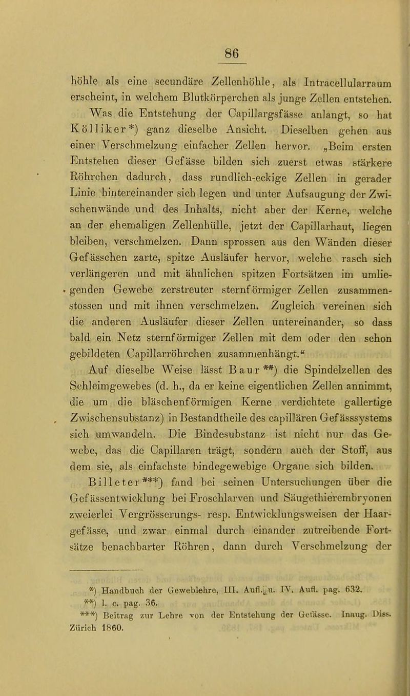 höhle als eine secundäre Zellenhöhle, als Intracellularraum erscheint, in welchem Blutkörperchen als junge Zellen entstehen. Was die Entstehung der Capillargsfässe anlangt, so hat Kölliker*) ganz dieselbe Ansicht. Dieselben gehen aus einer Verschmelzung einfacher Zellen hervor. „Beim ersten Entstehen dieser Gefässe bilden sich zuerst etwas stärkere Röhrchen dadurch, dass rundlich-eckige Zellen in gerader Linie hintereinander sich legen und unter Aufsaugung der Zwi- schenwände und des Inhalts, nicht aber der Kerne, welche an der ehemaligen Zellenhülle, jetzt der Capillarhaut, liegen bleiben, verschmelzen. Dann sprossen aus den Wänden dieser Gefässchen zarte, spitze Ausläufer hervor, welche rasch sich verlängeren und mit ähnlichen spitzen Fortsätzen im umHe- . genden Gewebe zerstreuter sternförmiger Zellen zusammen- stossen und mit ihnen verschmelzen. Zugleich vereinen sich die anderen Ausläufer dieser Zellen untereinander, so dass bald ein Netz sternförmiger Zellen mit dem oder den schon gebildeten Capillarröhrchen zusammenhängt. Auf dieselbe Weise lässt B a u r **) die Spindelzellen des Schleimgewebes (d. h., da er keine eigentlichen Zellen annimmt, die um die bläschenförmigen Kerne verdichtete gallertige Zwischensubstanz) in Bestandtheile des capillären Gef ässsystems sich umwandeln. Die Bindesubstanz ist nicht nur das Ge- webe, das die Capillären trägt, sondern auch der Stoff, aus dem sie, als einfachste bindegewebige Organe sich bilden. Billeter***) fand bei seinen Untersuchungen über die Gef ässentwicklung bei Froscblarven und Säugethierembryoncn zweierlei Vergrösserungs- resp. Entwicklungsweisen der Haar- gefässe, und zwar einmal durch einander zutreibende Fort- sätze benachbarter Röhren, dann durch Verschmelzung der *) Handbuch der tJeweblehrc, 111. Aufl.;,u. IV. Aufl. pag. 632. **) 1. c. pag. .36. ***) Beitrag zur Lehre von der Entstehung der Getlissc. Inaug. Hiss. Zürich 1860.