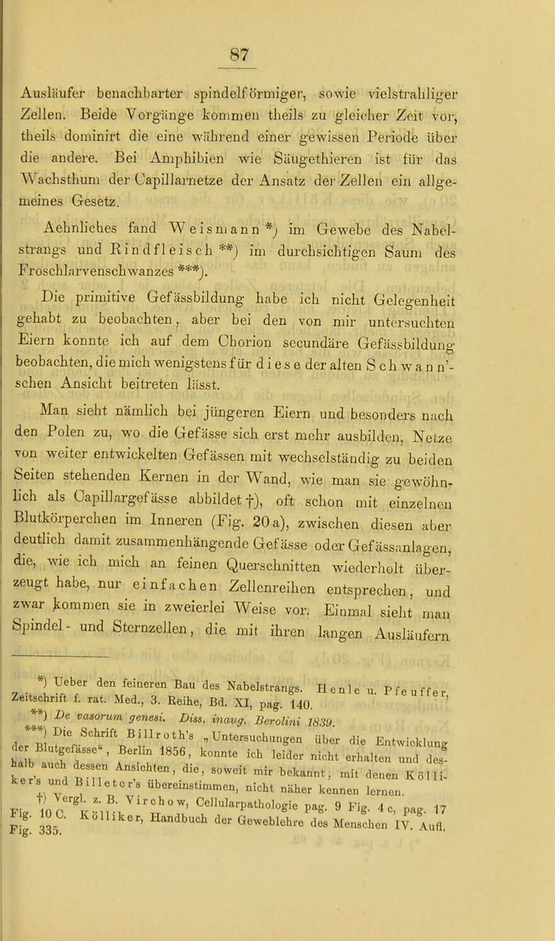 Ausläufer benachbarter spindelförmiger, sowie vielstrahliger Zellen. Beide Vorgänge kommen tbeils zu gleicher Zeit vor, theils dominirt die eine während einer gewissen Periode über die andere. Bei Amphibien wie Süugethieren ist für das Wachsthum der Capillarnetze der Ansatz der Zellen ein allge- meines Gesetz. Aehnhches fand Weismann*; im Gewebe des Nabel- sti-angs und Rindfleisch **) im durchsichtigen Saum des Froschlarvenschwanzes Die primitive Gefässbildung habe ich nicht Gelegenheit gehabt zu beobachten, aber bei den von mir untersuchten Eiern konnte ich auf dem Chorion secundäre Gefässbildung beobachten, die mich wenigstens f ür d i e s e der alten Schwann'- schen Ansicht beitreten lässt. Man sieht nämlich bei jüngeren Eiern und besonders nach den Polen zu, wo die Gefässe sich erst mehr ausbilden, Netze von weiter entwickelten Gef ässen mit wechselständig zu beiden Seiten stehenden Kernen in der Wand, wie man sie gewöhn- lieh als Capillargefässe abbildet f), oft schon mit einzelnen Blutkörperchen im Inneren (Fig. 20 a), zwischen diesen aber deutlich damit zusammenhängende Gefässe oder Gef ässanlagen, die, wie ich mich an feinen Querschnitten wiederholt über- zeugt habe, nur einfachen Zellenreihen entsprechen, und zwar jioramen sie in zweierlei Weise vor. Einmal sieht man Spindel- und Sternzellen, die mit ihren langen Ausläufern *) Ueber den feineren Bau des Nabelstrangs. Henle u Pff^nff^r Zeitschrift f. rat. Med., 3. Reihe, Bd. XI, pag. 140. Pf«ffer, **) De vasorum genesi. Diss. inaug. Berolini 1839 der Bl„f'r-^''\^;.'7o'''' «Untersuchungen über die Entwicklung de Blutgefässe«, Berhn 1856, konnte ich leider nicht erhalten und des ^e . BTl^t '^^^^ '^-^ Köl - kers und BUleter's ubereinstimmen, nicht näher kennen lernen. Fi. IoI k-m, ^^1-P^thologie pag. 9 Fig. 4c, pag. 17 F g. IO C. Kolhker, Handbuch der Geweblehre des Menschen IV. Aufl