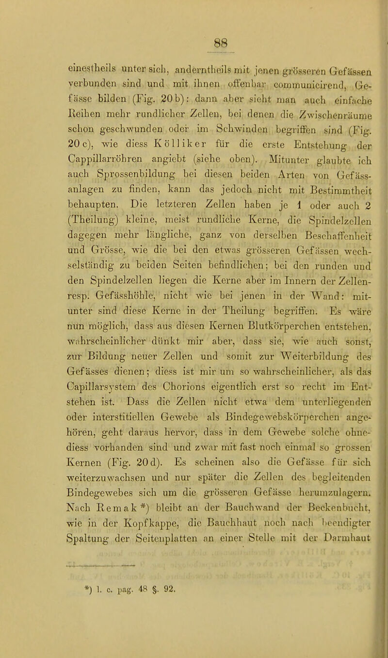 _88^ einestheils unter sich, anderntlioils mit jenen grösseren Gefässen verbunden sind und mit ihnen offenbar communicirend, Ge- fässe bilden (Fig. 20 b): dann aber sieht man auch einfache Ileihen mehr rundlicher Zellen, bei denen die Zwischenräume schon geschwunden oder im Schwinden begriffen sind (Fig. 20c), wie diess Kölliker für die erste Entstehung der Cappillarröhren angicbt (siehe oben). Mitunter glaubte ich auch Sprossenbildung bei diesen beiden Arten von Gefäss- anlagen zu finden, kann das jedoch nicht mit Bestimmtheit behaupten. Die letzteren Zellen haben je 1 oder auch 2 (Theilung) kleine, meist rundliche Kerne, die Spindelzellen dagegen mehr längliche, ganz von derselben Beschaffenheit und Grösse, wie die bei den etwas grösseren Gefässen wech- selständig zu beiden Seiten befindlichen; bei den runden und den Spindelzellen liegen die Kerne aber im Innern der Zellen- resp. Gefässhöhle, nicht wie bei jenen in der Wand: mit- unter sind diese Kerne in der Theilung begriffen. Es wäre nun möglich, dass aus diesen Kei'nen Blutkörperchen entstehen, wahrscheinlicher dünkt mir aber, dass sie, wie auch sonst, zur Bildung neuer Zellen und somit zur Weiterbildung des Gefässes dienen; diess ist mir um so wahrscheinlicher, als das Capillarsj'stem des Chorions eigentlich erst so recht im Ent- stehen ist. Dass die Zellen nicht etwa dem unterliegenden oder interstitiellen Gewebe als Bindegewebskörperchen ange- hören, geht dai'aus hervor, dass in dem Gewebe solche ohne- diess vorhanden sind und zwar mit fast noch einmal so grossen Kernen (Fig. 20 d). Es scheinen also die Gefässe für sich weiterzuwachsen und nur später die Zellen des begleitenden Bindegewebes sich um die grösseren Gefässe herumzulagern. Nach Remak*) bleibt an der Bauch wand der Beckenbucht, wie in der Kopf kappe, die Bauchhaut noch nach liccndigter Spaltung der Seitenplatten an einer Stelle mit der Darmhaut *) 1. c. pag. 48 §. 92.