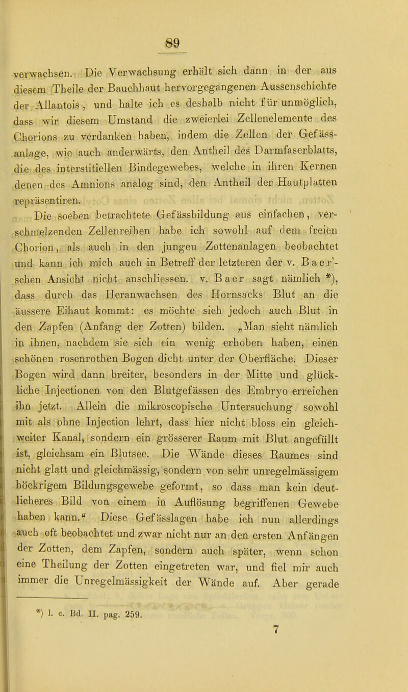 _89_ verwachsen. Die Verwachsung erhält sich dann in der aus diesem Theile der Bauchhaut hervorgcgfingenen Aussenschichte der Allantois , und halte ich es deshalb nicht für unmöglich, dass wir diesem Umstand die zweierlei Zellenelerneute des Chorions zu verdanken haben, indem die Zellen der Gefäss- anlage, wie auch anderwärts, den Antheil des Darmfaserblatts, die des interstitiellen Bindegewebes, welche in ihren Kernen denen des Amnions analog sind, den Antheil der Hautplatten repräsentiren. Die soeben betrachtete Gefässbildung aus einfachen, ver- schmelzenden Zellenreihen habe ich sowohl auf dem freien Chorion,, als auch in den jungeu Zottenanlagen beobachtet und kann ich mich auch in Betreff der letzteren der v. Baer'- schen Ansicht nicht anschliessen. v. Baer sagt nämlich*), dass durch das Heranwachsen des Hornsacks Blut an die -/äussere Eihaut kommt: es möchte sich jedoch auch Blut in •den Zapfen (Anfang der Zotten) bilden. ;,Man sieht nämlich ;in ihnen, nachdem sie sich ein wenig erhoben haben, einen schönen rosenrothen Bogen dicht unter der Oberfläche. Dieser Bogen wird dann breiter, besonders in der Mitte und glück- liche Injectionen von den Blutgefässen des Embryo erreichen .ihn jetzt. Allein die mikroscopische Untersuchung sowohl mit als ohne Injection lehrt, dass hier nicht bloss ein gleich- weiter Kanal, sondern ein grösserer Raum mit Blut angefüllt ist, gleichsam ein Blutsee. Die Wände dieses Raumes sind nicht glatt und gleichmässig, sondern von sehr unregelmässigem höckrigem Bildungsgewebe geformt, so dass man kein deut- licheres Bild von einem in Auflösung begriffenen Gewebe haben kann. Diese Gefässlagen habe ich nun allerdings auch oft beobachtet und zwar nicht nur an den ersten Anfängen der Zotten, dem Zapfen, sondern auch später, wenn schon eine Theilung der Zotten eingetreten war, und fiel mir auch immer die Unregelmässigkeit der Wände auf. Aber gerade *) 1. c. Bd. n. pag. 259. 7