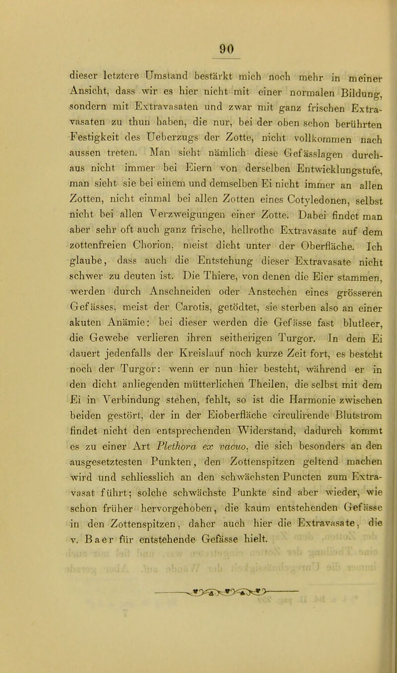 dieser letztere Umstand bestärkt mich noch mehr in meiner Ansicht, dass wir es hier nicht mit einer normalen Bildung, sondern mit Extravasaten und zwar mit ganz frischen Extra- vasaten zu thun haben, die nur, bei der oben schon berührten Festigkeit des Ueberzugs der Zotte, nicht vollkommen nach aussen treten. Man sieht nämlich diese Gefässlagen durch- aus nicht immer bei Eiern von derselben Entwicklungstufe, man sieht sie bei einem und demselben Ei nicht immer an allen Zotten, nicht einmal bei allen Zotten eines Cotyledonen, selbst nicht bei allen Verzweigungen einer Zotte. Dabei findet man aber sehr oft auch ganz frische, hellrothe Extravasate auf dem zottenfreien Chorion. meist dicht unter der Oberfläche. Ich glaube, dass auch die Entstehung dieser Extravasate nicht schwer zu deuten ist. Die Thiere, von denen die Eier stammen, werden durch Anschneiden oder Anstechen eines grösseren Gef ässes, meist der Carotis, getödtet, sie sterben also an einer akuten Anämie: bei dieser werden die Gefässe fast blutleer, die Gewebe verlieren ihren seitherigen Turgor. In dem Ei dauert jedenfalls der Kreislauf noch kiu-ze Zeit fort, es besteht noch der Turgor: wenn er nun hier besteht, während er in den dicht anliegenden mütterlichen Theilen, die selbst mit dem Ei in Verbindung stehen, fehlt, so ist die Harmonie zwischen beiden gestört, der in der Eioberfläche circulirende Blutsti'om findet nicht den entsprechenden W^iderstand, dadurch kommt es zu einer Art Plethora ex vacuo, die sich besonders an den ausgesetztesten Punkten, den Zotlenspitzen geltend machen wird und schliesslich an den schwächsten Puncten zum Extra- va-sat führt; solche schwächste Punkte sind aber wieder, wie schon früher hervorgehoben, die kaum entstehenden Gefässe in den Zottenspitzen, daher auch hier die Extravasate, die V. B a e r für entstehende Gefässe hielt.