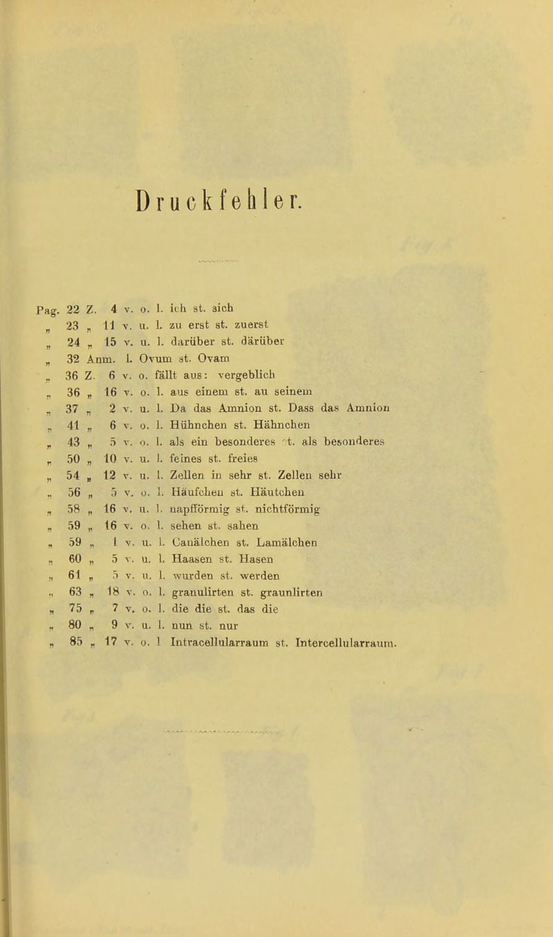 Druckfehler. 22 Z. 4 V. 0. 1. ich st. sich 23 r 11 V. u. 1. zu erst st. zuerst 24 V 15 V. u. 1. darüber st. darüber 32 Anm. 1. Ovum st. Ovarn 36 Z. 6 V. 0. fällt aus: vergeblich 36 16 V. 0. 1. aus einem st. au seinem 37 2 V. u. 1. Da das Amnion st. Dass das Amnion 41 r 6 T. 0. 1. Hühnchen st. Hähnchen 43 5 V. 1). 1. als ein besonderes ' t. als besonderes 50 ff 10 V. u. 1. feines st. freies 54 12 V. u. l. Zellen in sehr st. Zellen sehr 56 »» 3 V. ü. 1. Häufchen st. Häutchen 58 t1 16 V. u. 1. napfförmig st. nichtförmig 59 »' 16 V. 0. !. sehen st. sahen 59 1 V. u. 1. Uauälchen st. Lamälchen 60 5 V. u. 1. Haasen st. Hasen 6t ö V. u. 1. wurden st. werden 63 » 18 V. 0. 1. granulirten st. graunlirten 75 7 V. 0. I. die die st. das die 80 f 9 V. u. 1. nun st. nur 85 r 17 V. 0. 1 Intracellularraum st, Intercellularraum.
