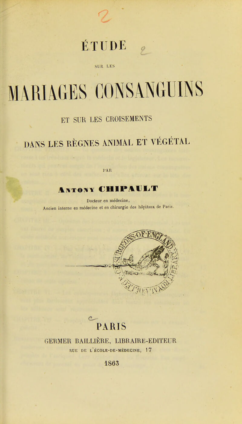 ÉTUDE SUK I,ES MARIAGES CONSANGUINS ET SUR LES CROISEMENTS DANS LES RÈGNES ANIMAL ET VÉGÉTAL PAR itHTOivY CHIPAIJI.T Docteur en médecine, Ancien interne en médecine et en chirurgie des liôpitaux de Paris. GEllMER BÂILLIÈRE, LIBRAIRE-EDITEUR KDE DE L ÉCOLE-DE-MÉDECINE, 17 1863