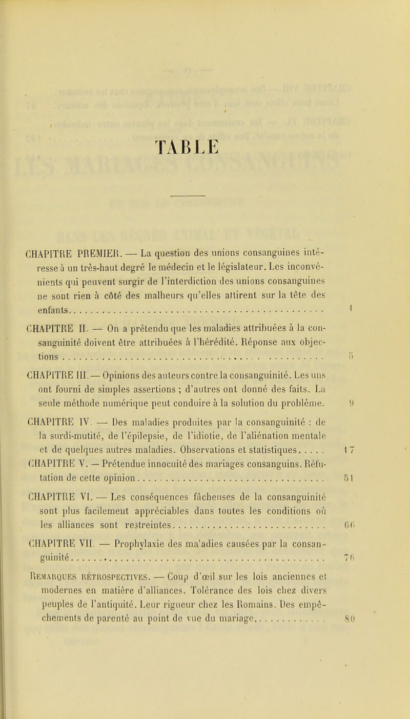 TABLE CHAPITRE PREMIER. — La question des unions consanguines inté- resse à un très-haut degré le médecin et le législateur. Les inconvé- nients qui peuvent surgir de l'interdiction des unions consanguines ne sont rien à côté des malheurs qu'elles attirent sur la tète des enfants CHAPITRE II. — On a prétendu que les maladies attrihuées à la con- sanguinité doivent être attribuées à l'hérédité. Réponse aux objec- tions 0 CHAPITRE III. — Opinions des auteurs contre la consanguinité. Les uns ont fourni de simples assertions ; d'autres ont donné des faits. La seule méthode numérique peut conduire à la solution du problème. i) CHAPITRE IV. — Des maladies produites par la consanguinité : de la surdi-mutité, de l'épilepsie, de l'idiotie, de l'aliénation mentale et de quelques autres maladies. Observations et statistiques 17 CHAPITRE V. — Prétendue innocuité des mariages consanguins. Réfu- tation de celte opinion ol CHAPITRE Vi. — Les conséquences fâcheuses de la consanguinité sont plus facilement appréciables dans toutes les conditions où les alliances sont reitreintes (Ui CHAPITRE VII. — Prophyla.xie des ma'adies causées par la consan- guinité 7(i Remarques réthospectives. — Coup d'œil sur les lois anciennes et modernes en matière d'alliances. Tolérance des lois chez divers peuples de l'antiquité. Leur rigueur chez les Romains. Des empê- chements de parenté au point de vue du mariage .S()