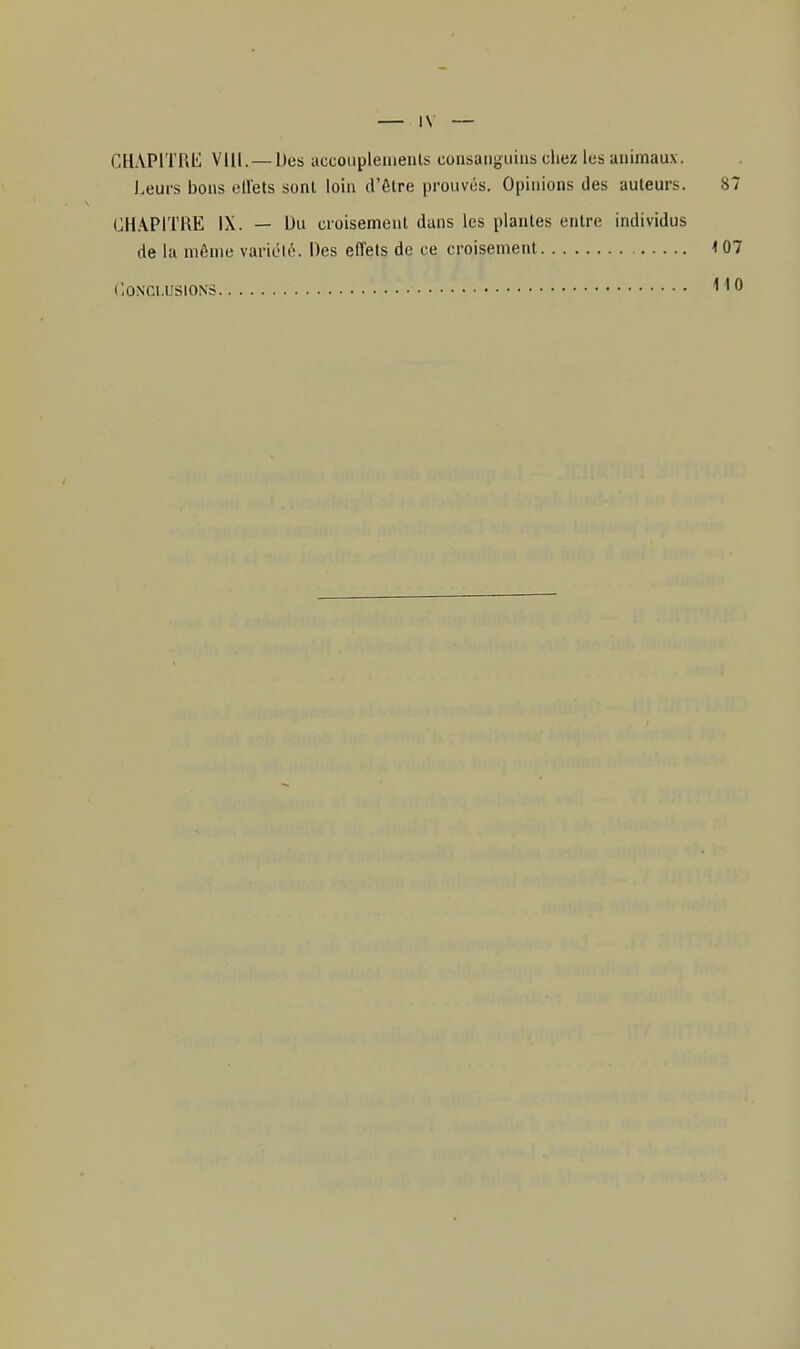 CHAPITRE Vlll. —Des accoupleiaenls consanguins chez les animaux. Leurs bons etlels sont loin d'être prouves. Opinions des auteurs. 87 CHAPITRE IX. — Du croisement dans les plantes entre individus de la même variété. Des effets de ce croisement 107
