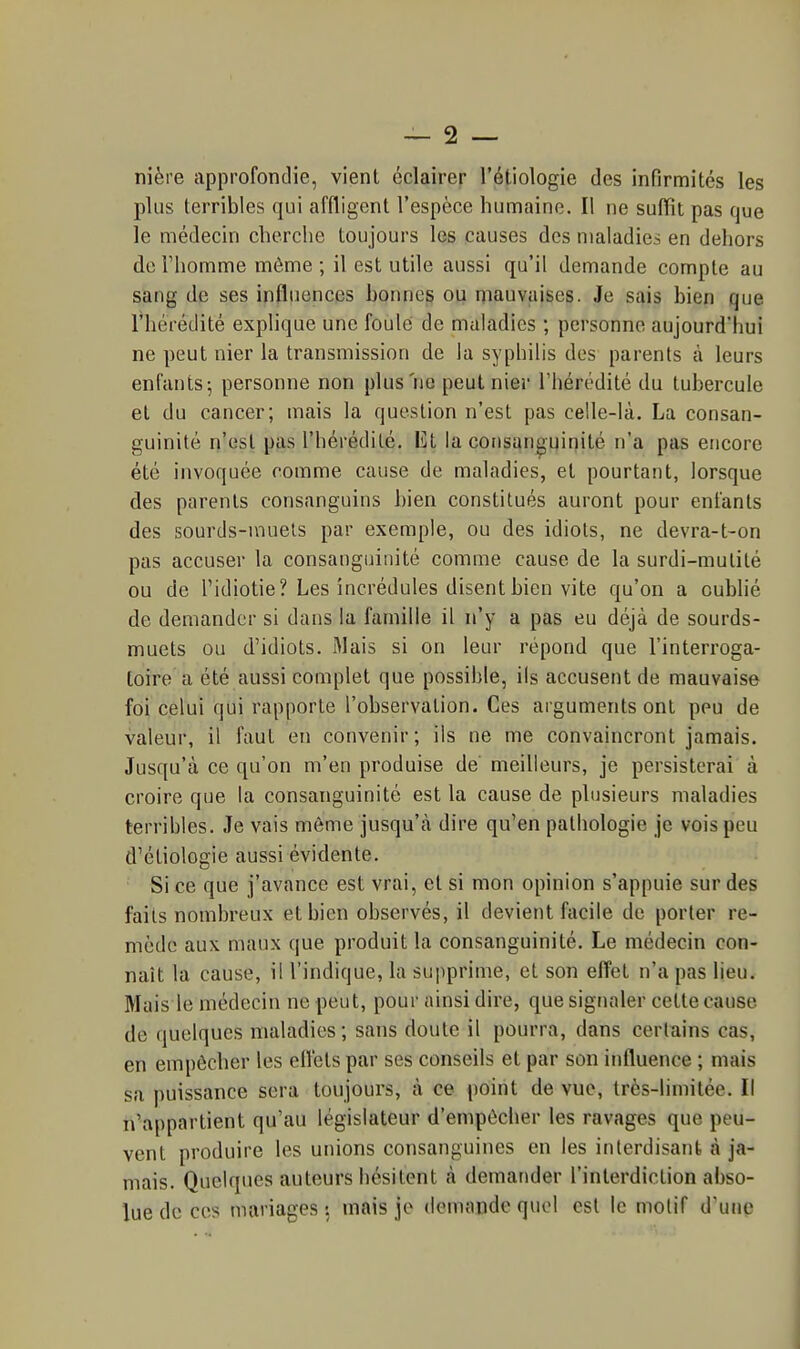 nière approfondie, vient éclairer l'étiologie des infirmités les plus terribles qui affligent l'espèce humaine. Il ne suffit pas que le médecin cherche toujours les causes des maladies en dehors de Fhomme môme ; il est utile aussi qu'il demande compte au sang de ses influences bonne^ ou mauvaises. Je sais bien que l'hérédité explique une foulé de maladies ; personne aujourd'hui ne peut nier la transmission de la syphilis des parents à leurs enfants; personne non plus ne peut nier l'hérédité du tubercule et du cancer; mais la question n'est pas celle-là. La consan- guinité n'est pas l'hérédité. El la consanguinité n'a pas encore été invoquée comme cause de maladies, et pourtant, lorsque des parents consanguins bien constitués auront pour enfants des sourds-muets par exemple, ou des idiots, ne devra-t-on pas accuser la consanguinité comme cause de la surdi-mutilé ou de l'idiotie? Les incrédules disent bien vite qu'on a oublié de demander si dans la famille il n'y a pas eu déjà de sourds- muets ou d'idiots. Mais si on leur répond que l'interroga- toire a été aussi complet que possible, ils accusent de mauvaise foi celui qui rapporte l'observation. Ces arguments ont peu de valeur, il faut en convenir; ils ne me convaincront jamais. Jusqu'à ce qu'on m'en produise de meilleurs, je persisterai à croire que la consanguinité est la cause de plusieurs maladies terribles. Je vais môme jusqu'à dire qu'en pathologie je vois peu d'étiologie aussi évidente. Si ce que j'avance est vrai, et si mon opinion s'appuie sur des faits nombreux et bien observés, il devient facile de porter re- mède aux maux que produit la consanguinité. Le médecin con- naît la cause, il l'indique, la supprime, et son efl'et n'a pas lieu. Mais le médecin ne peut, pour ainsi dire, que signaler cette cause de quelques maladies; sans doute il pourra, dans certains cas, en empêcher les elléts par ses conseils et par son iidluence ; mais sa puissance sera toujours, à ce point de vue, très-limitée. Il n'appartient qu'au législateur d'empêcher les ravages que peu- vent produire les unions consanguines en les interdisant à ja- mais. Quelques auteurs hésitent à demander l'interdiction abso- lue de ces mariages : mais jo domaudc quoi est le motif d'une