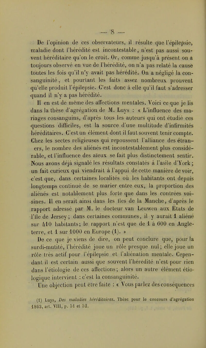 maladie dont l'hérédité est incontestable, n'est pas aussi sou- vent héréditaire qu'on le croit. Or, comme jusqu'à présent on a toujours observé en vue de l'hérédité, on n'a pas relaté la cause toutes les fois qu'il n'y avait pas hérédité. On a négligé la con- sanguinité , et pourtant les faits assez nombreux prouvent qu'elle produit l'épilepsie. C'est donc à elle qu'il faut s'adresser <}uand il n'y a pas hérédité. Il en est de même des affections mentales. Voici ce que je lis dans la thèse d'agrégation de M. Luys : « L'influence des ma- riages consanguins, d'après tous les auteurs qui ont étudié ces questions difficiles, est la source d'une multitude d'infirmités héréditaires. C'est un élément dont il faut souvent tenir compte. Chez les sectes religieuses qui repoussent l'alliance des étran- ers, le nombre des aliénés est incontestablement plus considé- rable, et l'influence des aïeux se fait plus distinctement sentir. Nous avons déjà signalé les résultats constatés à l'asile d'York; un fait curieux qui viendrait à l'appui de cette manière devoir, c'est que, dans certaines localités où les habitants ont depuis longtemps continué de se marier entre eux, la proportion des aliénés est notablement plus forte que dans les contrées voi- sines. 11 en serait ainsi dans les îles de la Manche, d'après le rapport adressé par M. le docteur van Leuwen aux Etats de l'île de Jersey; dans certaines communes, il y aurait 1 aliéné sur AlO habitants; le rapport n'est que de 1 à 600 en Angle- terre, et 1 sur 1000 en Europe (1). » De ce que je viens de dire, on peut conclure que, pour la surdi-mutilé, l'hérédité joue un rôle presque nul; elle joue un rôle très actif pour l'épilepsie et l'aliénation mentale. Cepen- dant il est certain aussi que souvent l'hérédité n'est pour rien dans l'étiologie de ces allections; alors un autre élément élio- logique intervient : c'est la consanguinité. Une objection peut être faite : « Vous parlez des conséquences (1) Luys, Des maladies liércdilaires. Thèse pour le concours d'agrégation 1863, art. YllI, p. 51 et 52.