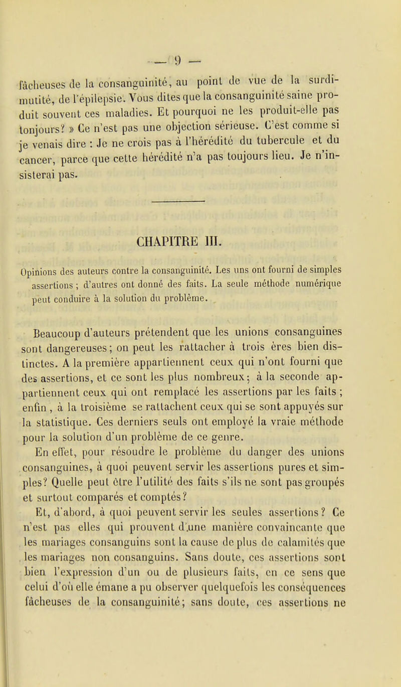 lâcheuses de la consanguinité, au point de vue de la surdi- niuiité, de l'épilepsie. Vous dites que la consanguinité saine pro- duit souvent ces maladies. Et pourquoi ne les produit-elle pas lonjours? » Ce n'est pas une objection sérieuse. C'est comme si je venais dire : Je ne crois pas à l'hérédité du tubercule et du cancer, parce que cette hérédité n'a pas toujours lieu. Je n'in- sisterai pas. CHAPITRE III. Opinions des auteurs contre la consanguinité. Les uns ont fourni de simples assertions ; d'autres ont donné des faits. La seule méthode numérique peut conduire à la solution du problème. Beaucoup d'auteurs prétendent que les unions consanguines sont dangereuses; on peut les rattacher à trois ères bien dis- tinctes. A la première appartiennent ceux qui n'ont fourni que des assertions, et ce sont les plus nombreux; à la seconde ap- partiennent ceux qui ont remplacé les assertions par les faits ; enfm , à la troisième se rattachent ceux qui se sont appuyés sur la statistique. Ces derniers seuls ont employé la vraie méthode pour la solution d'un problème de ce genre. En effet, pour résoudre le problème du danger des unions consanguines, à quoi peuvent servir les assertions pures et sim- ples? Quelle peut être l'utilité des faits s'ils ne sont pas groupés et surtout comparés et comptés? Et, d'abord, à quoi peuvent servir les seules assertions? Ce n'est pas elles qui prouvent d'.une manière convaincante que , les mariages consanguins sont la cause de plus do calamités que . les mariages non consanguins. Sans doute, ces assertions sont bien l'expression d'un ou de plusieurs faits, en ce sens que celui d'où elle émane a pu observer quelquefois les conséquences fâcheuses de la consanguinité; sans doute, ces assertions ne