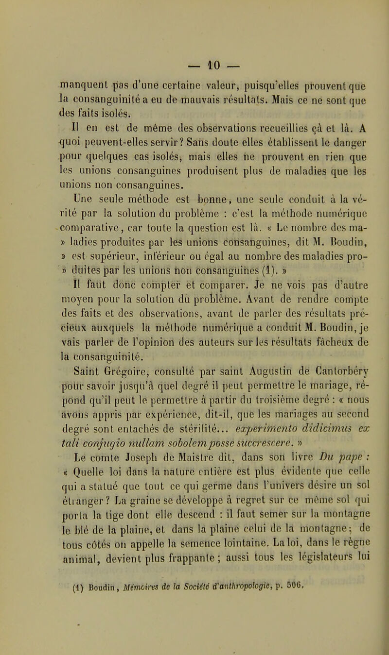 manquent pas d'une certaine valeur, puisqu'elles prouvent que la consanguinité a eu de mauvais résultats. Mais ce ne sont que des laits isolés. Il en est de même des observations recueillies çà et là. A <|uoi peuvent-elles servir? Sans doute elles établissent le danger pour quelques cas isolés, mais elles ne prouvent en rien que les unions consanguines produisent plus de maladies que les unions non consanguines. Une seule méthode est bonne, une seule conduit à la vé- rité par la solution du problème : c'est la méthode numérique comparative, car toute la question est là. « Le nombre des ma- » ladies produites par l«s unions consanguines, dit M. Boudin, » est supérieur, inférieur ou égal au nombre des maladies pro- » duites par les unions tion consanguines (1). » Il faut donc comptèr et comparer. Je ne vois pas d'autre moyen pour la solution du problème. Avant de rendre compte des faits et des observations, avant de parler des résultats pré- cieux auxquels la méthode numérique a conduit M. Boudin, je vais parler de l'opinion des auteurs sur les résultats fâcheux de la consanguinité. Saint Grégoire, consulté par saint Augustin de Cantorbéry pour savoir jusqu'à quel degré il peut permettre le mariage, ré- pond qu'il peut le permettre à partir du troisième degré : « nous avons appris par expérience, dit-il, que les mariages au second degré sont entachés de stérilité... expérimenta didicimiis ex tali conjurjio nullam sobolemposse succrescere. » Le comte Joseph de Maistre dit, dans son livre Du pape : « Quelle loi dans la nature entière est plus évidente que celle qui a statué que tout ce qui germe dans l'univers désire un sol étranger ? La graine se développe à regret sur ce même sol qui porla la lige dont elle descend : il faut semer sur la montagne le blé de la plaine, et dans la plaine celui de la montagne-, de tous côtés on appelle la semence lointaine, La loi, dans le règne animal, devient plus frappante ; aussi tous les législateurs lui (1) Boudin, Mémoires de la Société d'anthropologie, p. 506, 1