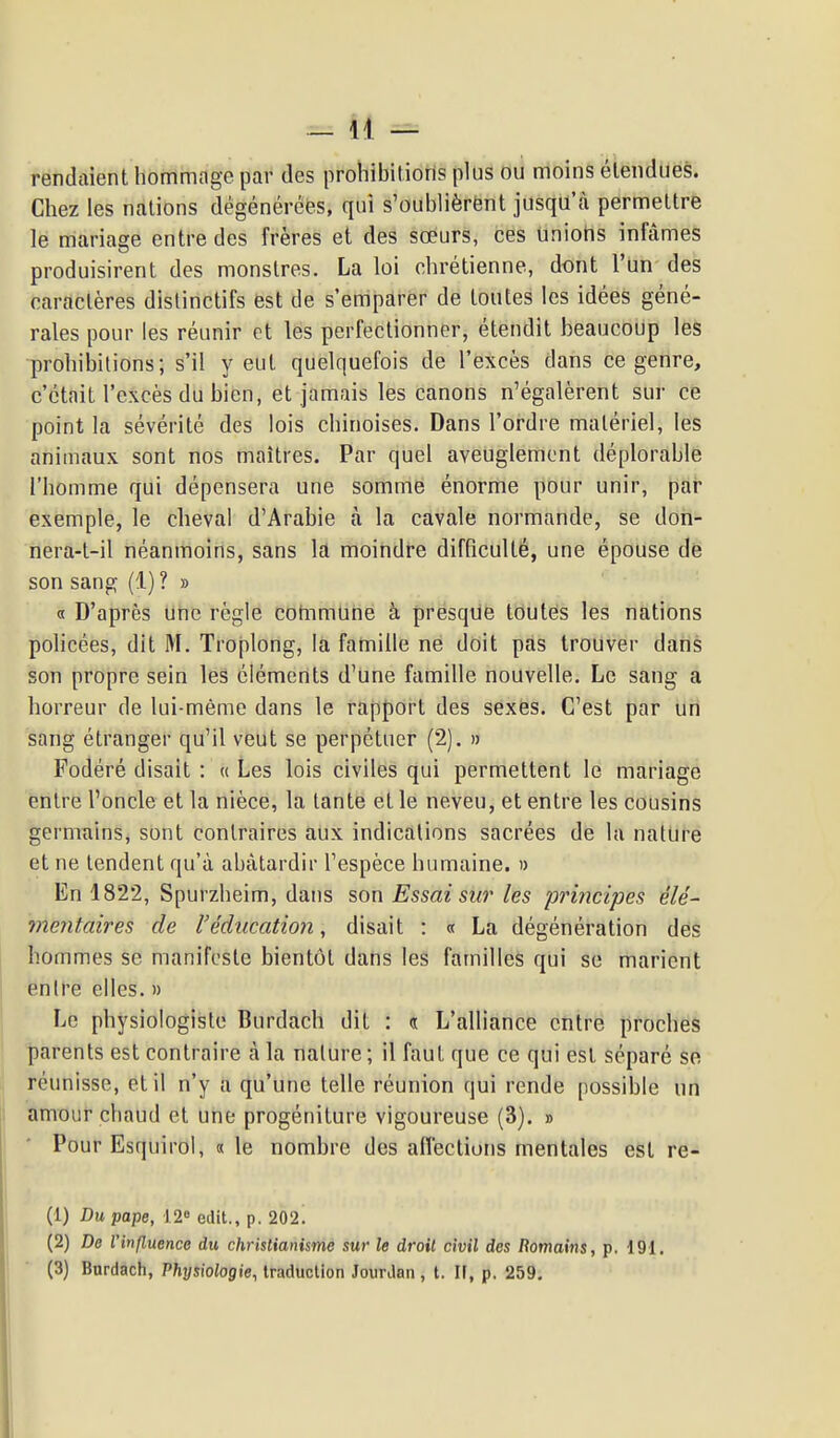 rendaient hommage par des prohibitions plus ou moins étendues. Chez les nations dégénérées, qui s'oublièrënt jusqu'à permettre le mariage entre des frères et des sœurs, ces uniohs infâmes produisirent des monstres. La loi chrétienne, dont l'un des caractères dislinctifs est de s'emparer de toutes les idées géné- rales pour les réunir et les perfectionner, étendit beaucoup les prohibitions; s'il veut quelquefois de l'excès dans ce genre, c'était l'excès du bien, et jamais les canons n'égalèrent sur ce point la sévérité des lois chinoises. Dans l'ordre matériel, les animaux sont nos maîtres. Par quel aveuglement déplorable l'homme qui dépensera une somme énorme pour unir, par exemple, le cheval d'Arabie à la cavale normande, se don- nera-t-il néanmoins, sans la moindre difficulté, une épouse de son sang (1) ? » « D'après une règle commune à presque toutes les nations policées, dit M. Troplong, la famille ne doit pas trouver dans son propre sein les éléments d'une famille nouvelle. Le sang a horreur de lui-même dans le rapport des sexes. C'est par un sang étranger qu'il veut se perpétuer (2). » Fodéré disait : « Les lois civiles qui permettent le mariage entre l'oncle et la nièce, la tante et le neveu, et entre les cousins germains, sont contraires aux indications sacrées de la nature et ne tendent qu'à abâtardir l'espèce humaine. » En 1822, Spurzheim, dans son Essai sur les principes élé- meyitaires de l'éducation, disait : « La dégénération des hommes se manifeste bientôt dans les familles qui se marient entre elles. » Le physiologiste Burdach dit : d L'alliance entre proches parents est contraire à la nature ; il faut que ce qui est séparé se réunisse, et il n'y a qu'une telle réunion qui rende possible un amour chaud et une progéniture vigoureuse (3). » • Pour Esquirol, «le nombre des affections mentales est re- (1) Du pape, 12» edit., p. 202. (2) De l'influence du christianisme sur le droit civil des Romains, p. 191. (3) Bnrdach, Physiologie, traduction JourJan , t. Il, p, 259.