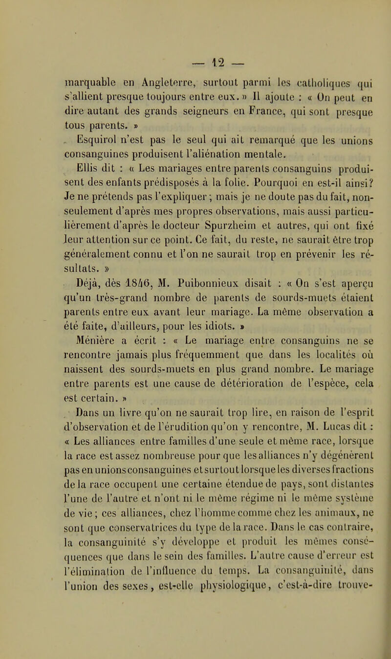 marquablc en Angleterre, surloul parmi les caLliolicjues qui s'allient presque toujours entre eux. » Il ajoute : « On peut en dire autant des grands seigneurs en France, qui sont presque tous parents. » . Esquirol n'est pas le seul qui ait remarqué que les unions consanguines produisent l'aliénation mentale. EUis dit : « Les mariages entre parents consanguins produi- sent des enfants prédisposés à la folie. Pourquoi en est-il ainsi? Je ne prétends pas l'expliquer ; mais je ne doute pas du fait, non- seulement d'après mes propres observations, mais aussi particu- lièrement d'après le docteur Spurzheim et autres, qui ont fixé Jeur attention sur ce point. Ce fait, du reste, ne saurait être trop généralement connu et l'on ne saurait trop en prévenir les ré- sultats. » Déjà, dès I8/16, M. Puibonnieux disait : « On s'est aperçu qu'un très-grand nombre de parents de sourds-muets étaient parents entre eux avant leur mariage. La même observation a été faite, d'ailleurs, pour les idiots. » Ménière a écrit : « Le mariage entre consanguins ne se rencontre jamais plus fréquemment que dans les localités où naissent des sourds-muets en plus grand nombre. Le mariage entre parents est une cause de détérioration de l'espèce, cela est certain. » Dans un livre qu'on ne saurait trop lire, en raison de l'esprit d'observation et de Férudition qu'on y rencontre, M. Lucas dit : « Les alliances entre familles d'une seule et même race, lorsque la race est assez nombreuse pour que les alliances n'y dégénèrent pas en unions consanguines et surtout lorsque les diverses fractions delà race occupent une certaine étendue de pays, sont dislanles l'une de l'autre et n'ont ni le même régime ni le même système de vie; ces alliances, cbez l'homme comme cbez les animaux, ne sont que conservatrices du type de la race. Dans le cas contraire, la consanguinité s'y développe et produit les mêmes consé- quences que dans le sein des familles. L'autre cause d'erreur est l'élimination de l'influence du temps. La consanguinité, dans l'union des sexes, est-elle pbysiologique, c'est-à-dire trouve-