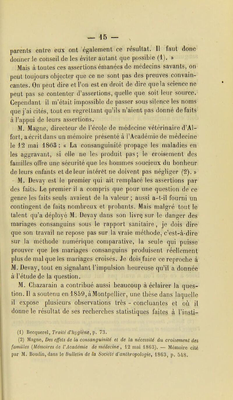 parents entre eux ont également ce résultat. Il faut donc donner le conseil de les éviter autant que possible (1). » Mais à toutes ces assertions émanées de médecins savants, on peut toujours objecter que ce ne sont pas des preuves convain- cantes. On peut dire et l'on est en droit de dire que la science ne peut pas se contenter d'assertions, quelle que soit leur source. Cependant il m'était impossible de passer sous silence les noms que j'ai cités, tout en regrettant qu'ils n'aient pas donné défaits à l'appui de leurs assertions, M. Magne, directeur de l'école de médecine vétérinaire d'Al- fort, a écrit dans un mémoire présenté à l'Académie de médecine le J.2 mai 1863 : « La consanguinité propage les maladies en les aggravant, si elle ne les produit pas; le croisement des familles offre une sécurité que les hommes soucieux du bonheur de leurs enfants et de leur intérêt ne doivent pas négliger (2). » M. Devay est le premier qui ait remplacé les assertions par des faits. Le premier il a compris que pour une question de ce genre les faits seuls avaient de la valeur ; aussi a-t-il fourni un contingent de faits nombreux et probants. Mais malgré tout le talent qu'a déployé M. Devay dans son livrQ sur le danger des mariages consanguins sous le rapport sanitaire, je dois dire que son travail ne repose pas sur la vraie méthode, c'est-à-dire sur la méthode numérique comparative, la seule qui puisse prouver que les mariages consanguins produisent réellement plus de mal que les mariages croisés. Je dois faire ce reproche à M. Devay, tout en signalant l'impulsion heureuse qu'il a donnée à l'étude de la question. M. Chazarain a contribué aussi beaucoup à éclairer la ques- tion. Il a soutenu en 1859, à Montpellier, une thèse dans laquelle il expose plusieurs observations très - concluantes et où il donne le résultat de ses recherches statistiques faites à l'insti- (1) Becquerel, rrat(e d'/iiyflfiène, p. 73. (2) Magne, Des effets de la consanguinilé et de la nécessité du croisement des familles {Mémoires de l'Académie de médecine, 12 mai 1863). — Mémoire cilé par M. Boudin, dans le Bulletin de la Sociclc d'anthropologie, 1863, p. 548.